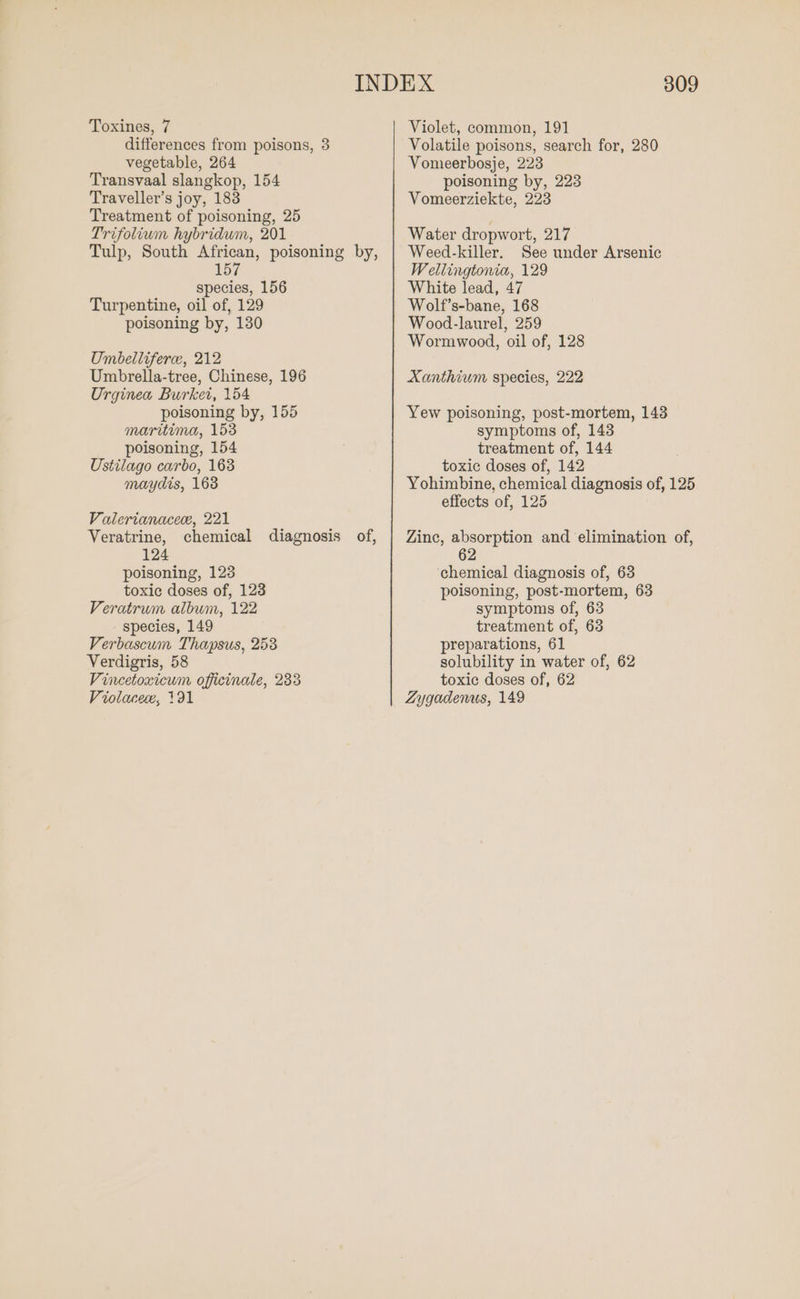 Toxines, 7 differences from poisons, 3 vegetable, 264 Transvaal slangkop, 154 Traveller’s joy, 183 Treatment of poisoning, 25 Trifolium hybridum, 201 Tulp, South African, poisoning by, 157 species, 156 Turpentine, oil of, 129 poisoning by, 130 Umbelliferce, 212 Umbrella-tree, Chinese, 196 Urginea Burket, 154 poisoning by, 155 maritima, 153 poisoning, 154 Ustilago carbo, 163 maydis, 168 Valerianacee, 221 Veratrine, chemical diagnosis of, 124 poisoning, 123 toxic doses of, 123 Veratrum album, 122 species, 149 Verbascum Thapsus, 253 Verdigris, 58 Vincetoxicum officinale, 233 309 Violet, common, 191 Volatile poisons, search for, 280 Vomeerbosje, 223 poisoning by, 223 Vomeerziekte, 223 Water dropwort, 217 Weed-killer. See under Arsenic Wellingtonia, 129 White lead, 47 Wolf’s-bane, 168 Wood-laurel, 259 Wormwood, oil of, 128 Xanthium species, 222 Yew poisoning, post-mortem, 143 symptoms of, 143 treatment of, 144 toxic doses of, 142 Yohimbine, chemical diagnosis of, 125 effects of, 125 Zinc, absorption and elimination of, 62 chemical diagnosis of, 63 poisoning, post-mortem, 63 symptoms of, 63 treatment of, 63 preparations, 61 solubility in water of, 62 toxic doses of, 62