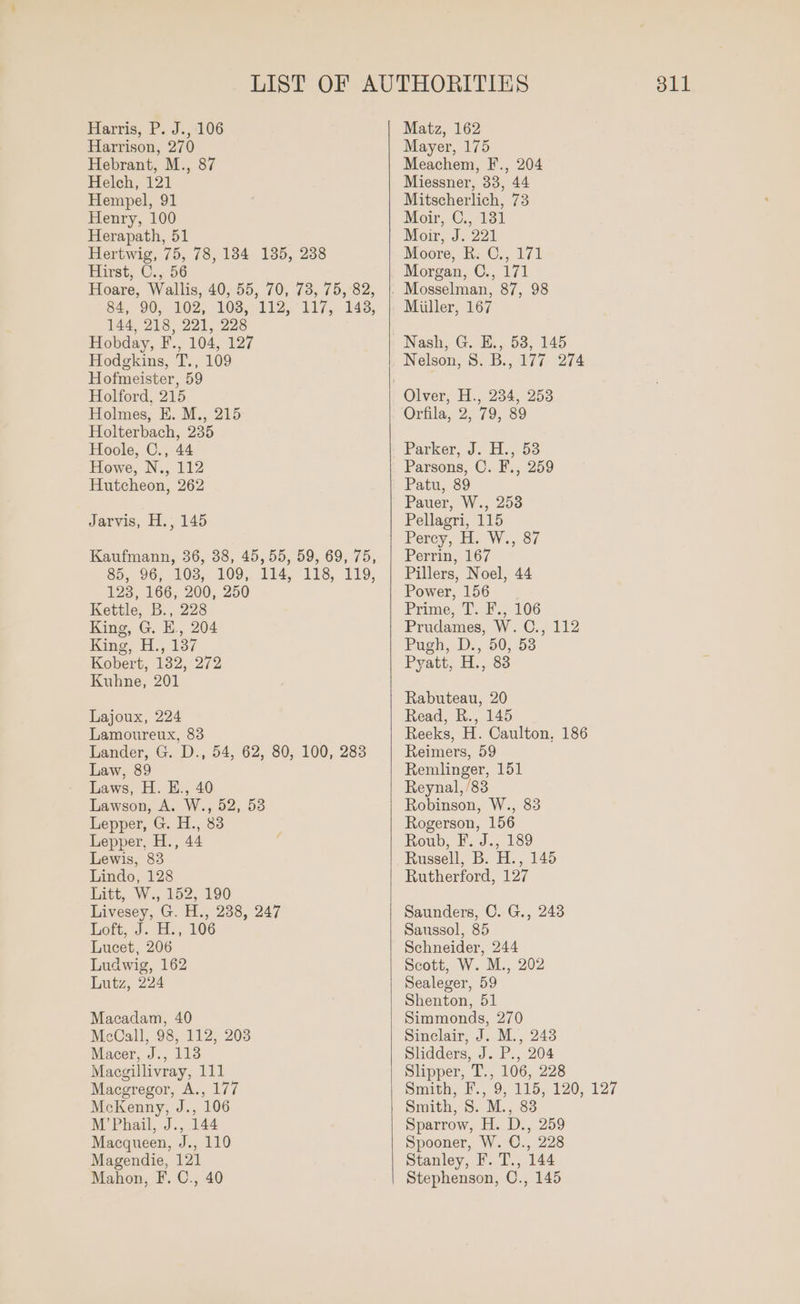 Harrison, 270 Hebrant, M., 87 Helch, 121 Hempel, 91 Henry, 100 Herapath, 51 Hertwig, 75, 78, 184 135, 238 Hirst, C., 56 Hoare, Wallis, 40, 55, 70, 73, 75, 82, 84, 90, 102, 103, 112, 117, 143, 144, 218, 221, 228 Hobday, F., 104, 127 Hodgkins, T., 109 Hofmeister, 59 Holford, 215 Holmes, E. M., 215 Holterbach, 235 Hoole, C., 44 Howe, N., 112 Hutcheon, 262 Jarvis, H., 145 Kaufmann, 36, 38, 45, 55, 59, 69, 75, $5, 96, 103, 109,. 114, 118, 119; 123, 166, 200, 250 Kettle, B., 228 King, G. E., 204 King, H., 137 Kobert, 132, 272 Kuhne, 201 Lajoux, 224 Lamoureux, 83 Lander, G. D., 54, 62, 80, 100, 283 Law, 89 Laws, H. E., 40 Lawson, A. W., 52, 53 Lepper, G. H., 83 Lepper, H., 44 Lewis, 83 Lindo, 128 Litt, W., 152, 190 Livesey, G. H., 238, 247 Lott, J. H:; 106 Lucet, 206 Ludwig, 162 Lutz, 224 Macadam, 40 McCall, 98, 112, 203 Macer, J., 113 Macgillivray, 111 Macgregor, A., 177 McKenny, J., 106 M’Phail, J., 144 Macqueen, J., 110 Magendie, 121 Mahon, F. C., 40 Mayer, 175 Meachem, F., 204 Miessner, 33, 44 Mitscherlich, 73 Moir, C.,:131 Moir, J. 221 Moore, R: C., 171 Morgan, C., 171 Miiller, 167 Nelson, 8. B., 177. 274 Orfila, 2, 79, 89 Parker, J. H.,.53 Parsons, O. F., 259 Patu, 89 Pauer, W., 253 Pellagri, 115 Percy, H: W., 87 Perrin, 167 Pillers, Noel, 44 Power, 156 Prime, T’. F., 106 Prudames, W. C., 112 Pugh, D., 50, 53 Pyatt, H., 83 Rabuteau, 20 Read, R., 145 Reeks, H. Caulton, 186 Reimers, 59 Remlinger, 151 Reynal, /83 Robinson, W., 83 Rogerson, 156 Roub, F. J., 189 Russell, B. H., 145 Rutherford, 127 Saunders, C. G., 2438 Saussol, 85 Schneider, 244 Scott, W. M., 202 Sealeger, 59 Shenton, 51 Simmonds, 270 Sinclair, J. M., 243 Slidders, J. P., 204 Slipper, T., 106, 228 Smith, F.,.9) 115, 120, 127 Smith, S. M., 83 Sparrow, H. D., 259 Spooner, W. C., 228 Stanley, F. T., 144 Stephenson, C., 145