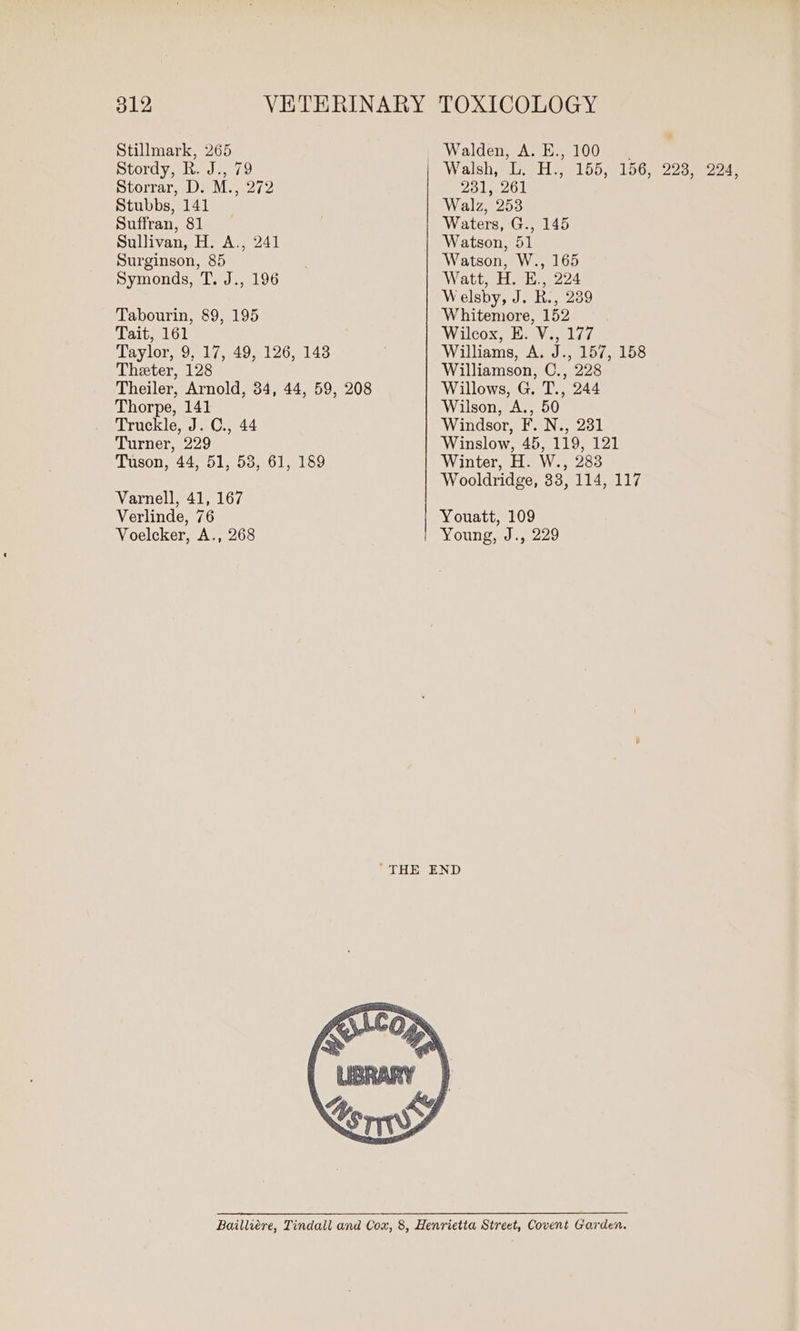 é Stillmark, 265 Walden, A. E., 100. Stordy, R. J., 79 Walsh;@ie Hs, 155 loomazan ee Storrar, D. M., 272 231, 261 Stubbs, 141 Walz, 253 Suffran, 81 Waters, G., 145 Sullivan, H. A., 241 | Watson, 51 Surginson, 85 Watson, W., 165 Symonds, T. J., 196 Watt, H. E., 224 Welsby, J. B., 239 Tabourin, 89, 195 Whitemore, 152 Tait, 161 Wilcox, E. V., 177 Taylor, 9, 17, 49, 126, 143 Williams, A. J., 157, 158 Theter, 128 Williamson, C., 228 Theiler, Arnold, 34, 44, 59, 208 Willows, G. T., 244 Thorpe, 141 Wilson, A., 50 Truckle, J. C., 44 Windsor, F. N., 231 Turner, 229 Winslow, 45, 119, 121 Tuson, 44, 51, 53, 61, 189 Winter, H. W., 283 Wooldridge, 33, 114, 117 Varnell, 41, 167 Verlinde, 76 Youatt, 109 Voelcker, A., 268 Young, J., 229 ‘THE END Bailliére, Tindall and Cox, 8, Henrietta Street, Covent Garden.