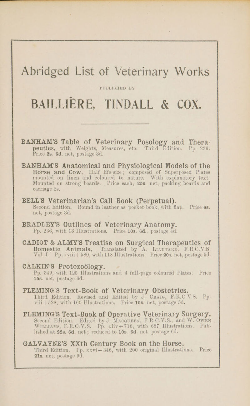 Abridged List of Veterinary Works PUBLISHED BY BAILLIERE, TINDALL &amp; COX. BANHAWM’S Table of Veterinary Posology and Thera- peuties, with Weights, Measures, etc. Third Edition. Pp. 236. Price 2s. 6d. net, postage 3d. BANHAM’S Anatomical and Physiological Models of the Horse and Cow. Half life-size; composed of Superposed Plates mounted on linen and coloured to nature. With explanatory text. Mounted on strong boards. Price each, 25s. net, packing boards and carriage 2s. BELL'S Veterinarian’s Call Book (Perpetual). Second Edition. Bound in leather as pocket-book, with flap. Price 6s. net, postage 3d. BRADLEY’S Outlines of Veterinary Anatomy. Pp. 236, with 18 Illustrations. Price 10s. 6d., postage 4d. CADIOT &amp; ALMY’S Treatise on Surgical Therapeuties of Domestic Animals. Translated by A. Liaurarp, F.R.C.V.S. Vol. I. Pp. xviii+ 580, with 118 Illustrations. Price 20s. net, postage 5d. CALKIN’S Protozoodlogy. Pp. 349, with 125 Illustrations and 4 full-page coloured Plates. Price 15s. net, postage 6d. FLEMING’S Text-Book of Veterinary Obstetrics. Third Edition. Revised and Edited by J. Craic, F.R.C.V.S. Pp. viii + 528, with 160 Illustrations. Price 15s. net, postage 5d. FLEMING’S Text-Book of Operative Veterinary Surgery. | Second Edition. Edited by J. MAcqursEn, F.R.C.V.S., and W. OWEN | Wiuiiams, F.R.C.V.S. Pp. xliv+716, with 687 Illustrations. Pub- lished at 22s. 6d. net ; reduced to 10s. 6d. net postage 6d.