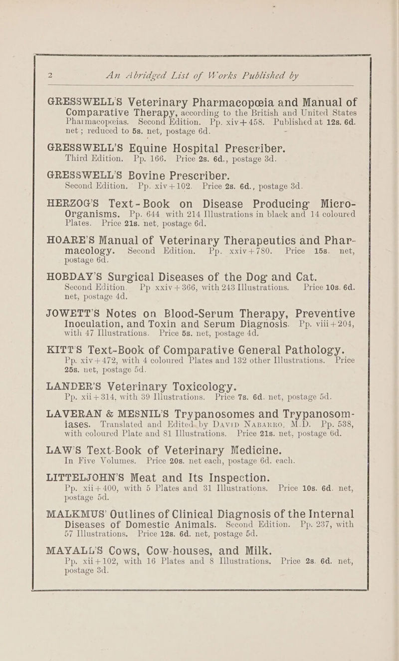 2 An Abridged List of Works Published by GRESSWELLS Veterinary Pharmacopeia and Manual of Comparative Therapy, according to the British and United States Pharmacopeeias. Second Edition. Pp. xiv+458. Published at 12s, 6d. net ; reduced to 5s. net, postage 6d. . GRESSWELL’S Equine Hospital Prescriber. Third Edition, Pp. 166. Price 2s. 6d., postage 3d. GRESSWELL'S Bovine Prescriber. Second Edition. Pp. xiv+102. Price 2s. 6d., postage 3d. HERZOGS Text-Book on Disease Producing Micro- Organisms. Pp. 644 with 214 Illustrations in black and 14 coloured Plates. Price 21s. net, postage 6d. HOARE’S Manual of Veterinary Therapeutics and Phar- macology. Second Edition. Pp. xxiv+780. Price 15s. net, postage 6d. HOBDAY’S Surgical Diseases of the Dog and Cat. Second Edition. Pp xxiv+366, with 243 Illustrations. Price 10s. 6d. net, postage 4d. JOWETT’S Notes on Blood-Serum Therapy, Preventive Inoculation, and Toxin and Serum Diagnosis. Pp. vili+204, with 47 Illustrations. Price 5s. net, postage 4d. KITT’S Text-Book of Comparative General Pathology. Pp. xiv+472, with 4 colonred Plates and 132 other Illustrations. Price 25s. net, postage 5d. LANDER’S Veterinary Toxicology. Pp. xii+ 314, with 39 Illustrations. Price 7s. 6d. net, postage 5d. LAVERAN &amp; MESNIL’S Trypanosomes and Trypanosom- iases. Translated and Editedwby Davip NaBparro, M.D. Pp. 538, with coloured Plate and 81 Illustrations. Price 21s. net, postage 6d. LAW’S Text-Book of Veterinary Medicine. In Five Volumes. Price 20s. net each, postage 6d. each. LITTELJOHN’S Meat and Its Inspection. Pp. xii+400, with 5 Plates and 31 Illustrations. Price 10s. 6d. net, postage 5d. ; MALKMUS’ Outlines of Clinical Diagnosis of the Internal Diseases of Domestic Animals. Second Edition. Pp. 237, with 57 Illustrations. Price 12s. 6d. net, postage 5d. MAYALL’S Cows, Cow-houses, and Milk. Pp. xii+102, with 16 Plates and 8 Illustrations. Price 2s. 6d. net,