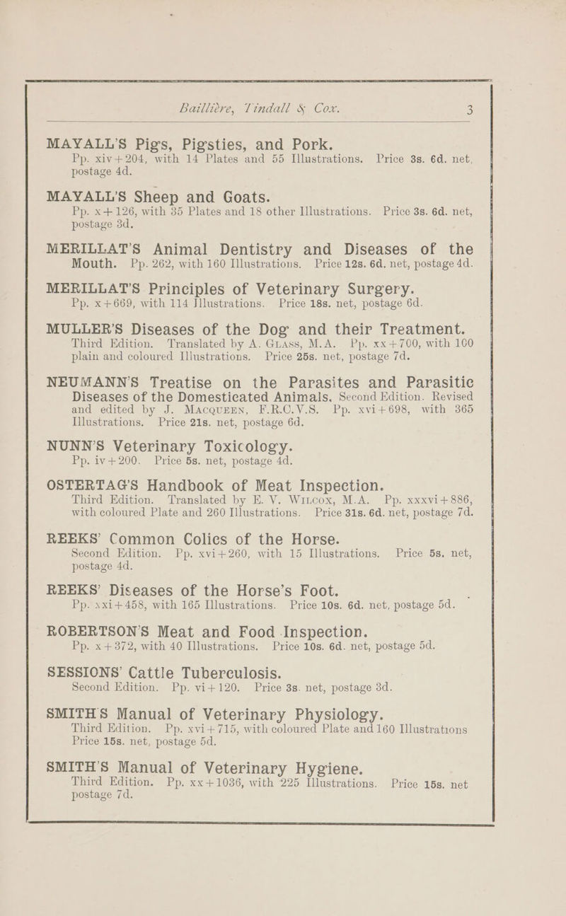 MAYALL’S Pigs, Pigssties, and Pork. Pp. xiv+204, with 14 Plates and 55 Illustrations. [rice 3s. 6d. net, postage 4d. MAYALL’S Sheep and Goats. Pp. x +126, with 35 Plates and 18 other Illustrations. Price 3s. 6d. net, postage 3d. MERILLAT’S Animal Dentistry and Diseases of the Mouth. Pp. 262, with 160 Illustrations. Price 12s. 6d. net, postage 4d. MERILLAT’S Principles of Veterinary Surgery. Pp. x +669, with 114 Illustrations. Price 18s. net, postage 6d. MULLER’S Diseases of the Dog and their Treatment. Third Edition. Translated by A. Guass, M.A. Pp. xx+700, with 100 plain and coloured Illustrations. Price 25s. net, postage 7d. NEUMANN’S Treatise on the Parasites and Parasitic Diseases of the Domesticated Animals. Second Edition. Revised and edited by J. MacquEEn, F.R.C.V.S. Pp. xvi+698, with 365 Illustrations. Price 21s. net, postage 6d. NUNN’S Veterinary Toxicology. Pp. iv+200. Price 5s. net, postage 4d. OSTERTAG’S Handbook of Meat Inspection. Third Edition. Translated by E. V. Witcox, M.A. Pp. xxxvi+ 886, with coloured Plate and 260 Illustrations. Price 31s. 6d. net, postage 7d. REEKS’ Common Colies of the Horse. Second Edition. Pp. xvi+260, with 15 Illustrations. Price 5s. net, postage 4d. REEKS’ Diseases of the Horse’s Foot. Pp. xxi+458, with 165 Illustrations. Price 10s. 6d. net, postage 5d. ROBERTSON’S Meat and Food Inspection. Pp. x +372, with 40 Illustrations. Price 10s. 6d. net, postage 5d. SESSIONS’ Cattle Tuberculosis. Second Edition. Pp. vi+120. Price 3s. net, postage 3d. SMITHS Manual of Veterinary Physiology. Third Edition. Pp. xvi+715, with coloured Plate and 160 Illustrations Price 15s. net, postage 5d. SMITH'S Manual of Veterinary Hygiene. Third Edition. Pp. xx+1036, with 225 Illustrations. Price 15s. net postage 7d.