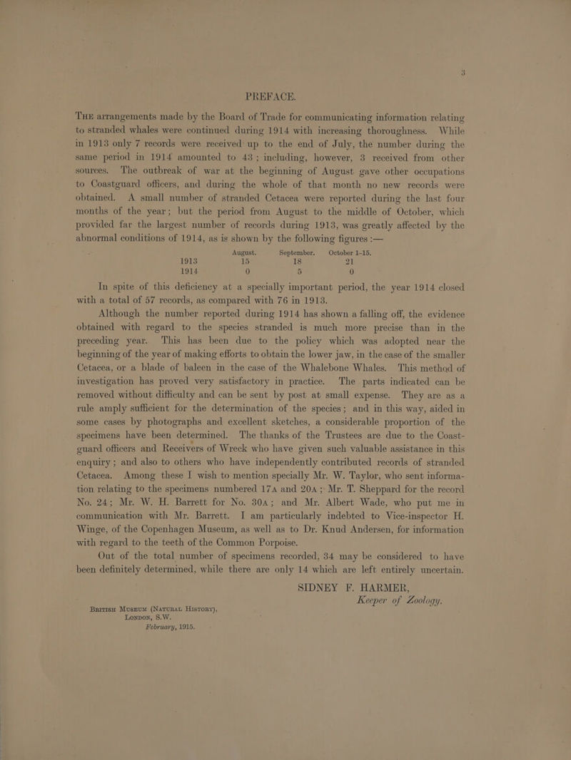 PREFACE. THE arrangements made by the Board of Trade for communicating information relating to stranded whales were continued during 1914 with increasing thoroughness. While in 1913 only 7 records were received up to the end of July, the number during the same period in 1914 amounted to 43 ; including, however, 3 received from other sources. The outbreak of war at the beginning of August gave other occupations to Coastguard officers, and during the whole of that month no new records were obtained. A small number of stranded Cetacea were reported during the last four months of the year; but the period from August to the middle of October, which provided far the largest number of records during 1913, was greatly affected by the abnormal conditions of 1914, as is shown by the following figures :— August. September. October 1-15. 1913 15 18 21 1914 0 5 0 In spite of this deficiency at a specially important period, the year 1914 closed with a total of 57 records, as compared with 76 in 1913. Although the number reported during 1914 has shown a falling off, the evidence obtained with regard to the species stranded is much more precise than in the preceding year. This has been due to the policy which was adopted near the beginning of the year of making efforts to obtain the lower jaw, in the case of the smaller Cetacea, or a blade of baleen in the case of the Whalebone Whales. This method of investigation has proved very satisfactory in practice. The parts indicated can be removed without dithculty and can be sent by post at small expense. They are as a rule amply sufficient for the determination of the species; and in this way, aided in some cases by photographs and excellent sketches, a considerable proportion of the specimens have been determined. The thanks of the Trustees are due to the Coast- guard officers and Receivers of Wreck who have given such valuable assistance in this enquiry ; and also to others who have independently contributed records of stranded Cetacea. Among these I wish to mention specially Mr. W. Taylor, who sent informa- tion relating to the specimens numbered 174 and 20a ;: Mr. T. Sheppard for the record No. 24; Mr. W. H. Barrett for No. 304; and Mr. Albert Wade, who put me in communication with Mr. Barrett. I am particularly indebted to Vice-inspector H. Winge, of the Copenhagen Museum, as well as to Dr. Knud Andersen, for information with regard to the teeth of the Common Porpoise. Out of the total number of specimens recorded, 34 may be considered to have been definitely determined, while there are only 14 which are left entirely uncertain. SIDNEY F. HARMER, Keeper of Zoology. British Muszum (Naturat History), Lonpon, S.W. February, 1915.