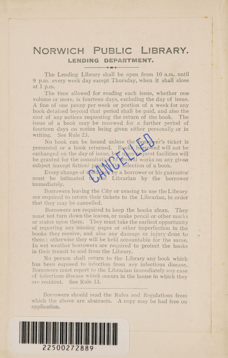 NORWICH PUBLIC LIBRARY. LENDING DEPARTMENT. =&gt; The Lending Library shall be open from 10 a.m. until 9 p.m. every week day except Thursday, when it shall close at 1 p.m. The time allowed for reading each issue, whether one volume or more, is fourteen days, excluding the day of issue. A fine of one penny per week or portion of a week for any book detained beyond that period shall be paid, and also the cost of any notices requesting the return of the book. The issue of a book may be renewed for a further period of fourteen days on notice being given either personally or in writing. See Rule 23. No book can be issued unless the Myers ticket is presented or a book returned. B NENG ed will not be exchanged on the day of issue, b tea uest facilities will be granted for the consultati Ke 1 works on any given subject (except fiction) pmo hy Selection of a book. Every change of 1r€3 y a borrower or his guarantor must be intimated the Librarian by the borrower immediately. Borrowers leaving the City or ceasing to use the Library are required to return their tickets to the Librarian, in order that they may be cancelled. Borrowers are required to keep the books clean. They must not turn down the leaves, or make pencil or other marks or stains upon them. They must take the earliest opportunity of reporting any missing pages or other imperfection in the books they receive, and also any damage or injury done ‘to them: otherwise they will be held accountable for the same. In wet weather borrowers are required to protect the books in their transit to and from the Library. No person shall return to the Library any book which has been exposed to infection from any infectious disease. Borrowers must report to the Librarian immediately any case of infectious disease which occurs in the house in which they are resident. See Rule 33. 30rrowers should read the Rules and Regulations from which the above are abstracts. A copy may be had free on application. WOMAN vo ee eee es