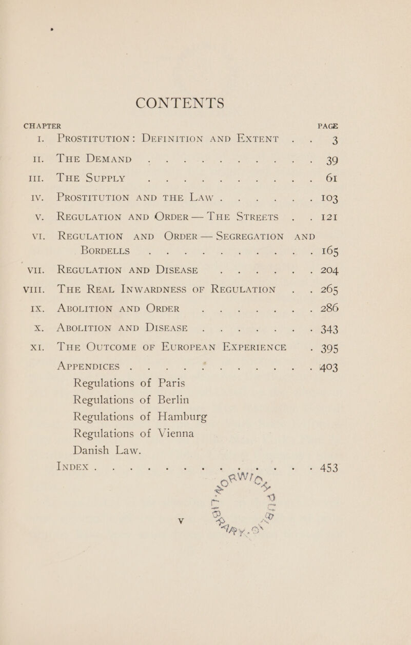 CONTENTS CHAPTER I. PROSTITUTION: DEFINITION AND EXTENT i. THe DEMAND wi. THE SUPPLY Iv. PROSTITUTION AND THE Law . v. REGULATION AND ORDER — THE STREETS VI. REGULATION AND ORDER — SEGREGATION BORDELLS vit. REGULATION AND DISEASE vill. THE REAL INWARDNESS OF REGULATION Ix. ABOLITION AND ORDER x. ABOLITION AND DISEASE THE OUTCOME OF EUROPEAN EXPERIENCE APPENDICES Regulations of Paris Regulations of Berlin Regulations of Hamburg Regulations of Vienna Danish Law. Pee a Pry: Stee + ua Oey Meeereerea a wa &gt; a BS WW? Pgs Z oe = neat Vv “D&gt; vd