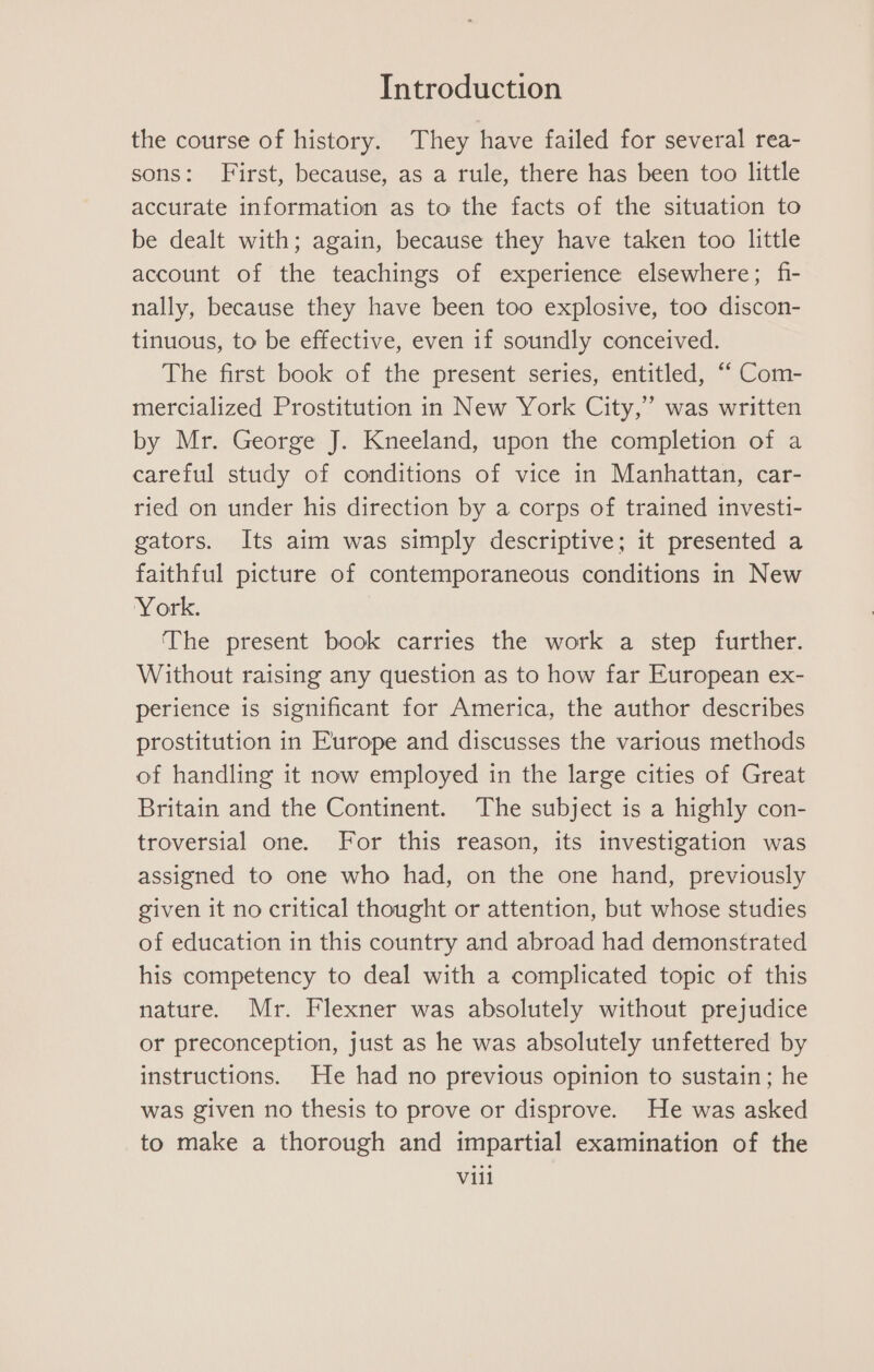 the course of history. They have failed for several rea- sons: First, because, as a rule, there has been too little accurate information as to the facts of the situation to be dealt with; again, because they have taken too little account of the teachings of experience elsewhere; fi- nally, because they have been too explosive, too discon- tinuous, to be effective, even if soundly conceived. The first book of the present series, entitled, “ Com- mercialized Prostitution in New York City,” was written by Mr. George J. Kneeland, upon the completion of a careful study of conditions of vice in Manhattan, car- ried on under his direction by a corps of trained investi- gators. Its aim was simply descriptive; it presented a faithful picture of contemporaneous conditions in New York. The present book carries the work a step further. Without raising any question as to how far European ex- perience is significant for America, the author describes prostitution in Europe and discusses the various methods of handling it now employed in the large cities of Great Britain and the Continent. The subject is a highly con- troversial one. For this reason, its investigation was assigned to one who had, on the one hand, previously given it no critical thought or attention, but whose studies of education in this country and abroad had demonstrated his competency to deal with a complicated topic of this nature. Mr. Flexner was absolutely without prejudice or preconception, just as he was absolutely unfettered by instructions. He had no previous opinion to sustain; he was given no thesis to prove or disprove. He was asked to make a thorough and impartial examination of the