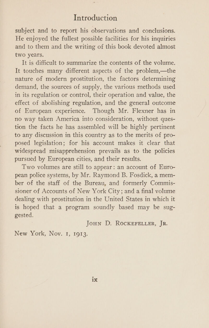 subject and to report his observations and conclusions. He enjoyed the fullest possible facilities for his inquiries and to them and the writing of this book devoted almost two years. It is difficult to summarize the contents of the volume. It touches many different aspects of the problem,—the nature of modern prostitution, the factors determining demand, the sources of supply, the various methods used in its regulation or control, their operation and value, the effect of abolishing regulation, and the general outcome of European experience. Though Mr. Flexner has in no way taken America into consideration, without ques- tion the facts he has assembled will be highly pertinent to any discussion in this country as to the merits of pro- posed legislation; for his account makes it clear that widespread misapprehension prevails as to the policies pursued by European cities, and their results. Two volumes are still to appear: an account of Euro- pean police systems, by Mr. Raymond B. Fosdick, a mem- ber of the staff of the Bureau, and formerly Commis- sioner of Accounts of New York City; and a final volume dealing with prostitution in the United States in which it is hoped that a program soundly based may be sug- gested. Joun D. ROCKEFELLER, JR. New York, Nov. 1, 1913.