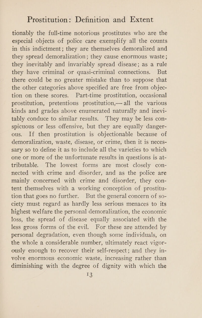 tionably the full-time notorious prostitutes who are the especial objects of police care exemplify all the counts in this indictment; they are themselves demoralized and they spread demoralization; they cause enormous waste; they inevitably and invariably spread disease; as a rule they have criminal or quasi-criminal connections. But there could be no greater mistake than to suppose that the other categories above specified are free from objec- tion on these scores. Part-time prostitution, occasional prostitution, pretentious prostitution,— all the various kinds and grades above enumerated naturally and inevi- tably conduce to similar results. They may be less con- spicuous or less offensive, but they are equally danger- ous. If then prostitution is objectionable because of demoralization, waste, disease, or crime, then it is neces- sary so to define it as to include all the varieties to which one or more of the unfortunate results in questions is at- tributable. The lowest forms are most closely con- nected with crime and disorder, and as the police are mainly concerned with crime and disorder, they con- tent themselves with a working conception of prostitu- tion that goes no further. But the general concern of so- ciety must regard as hardly less serious menaces to its highest welfare the personal demoralization, the economic loss, the spread of disease equally associated with the less gross forms of the evil. For these are attended by personal degradation, even though some individuals, on the whole a considerable number, ultimately react vigor- ously enough to recover their self-respect; and they in- volve enormous economic waste, increasing rather than diminishing with the degree of dignity with which the se