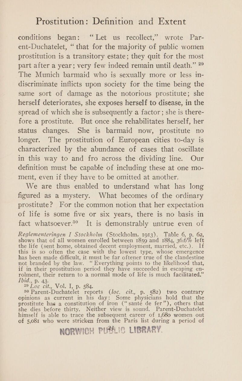 conditions began: Let us ‘recollect,’ wrote: \Par- ent-Duchatelet, “that for the majority of public women prostitution is a transitory estate; they quit for the most part after a year; very few indeed remain until death.” *° The Munich barmaid who is sexually more or less in- discriminate inflicts upon society for the time being the same sort of damage as the notorious prostitute; she herself deteriorates, she exposes herself to disease, in the spread of which she is subsequently a factor ; she is there- fore a prostitute. But once she rehabilitates herself, her status changes. She is barmaid now, prostitute no longer. The prostitution of European cities to-day is characterized by the abundance of cases that oscillate in this way to and fro across the dividing line. Our definition must be capable of including these at one mo- ment, even if they have to be omitted at another. We are thus enabled to understand what has long figured as a mystery. What becomes of the ordinary prostitute? For the common notion that her expectation of life is some five or six years, there is no basis in fact whatsoever.*® It is demonstrably untrue even of Reglementeringen I Stockholm (Stockholm, 1913). Table 6, p. 62, shows that of all women enrolled between 1859 and 1884, 36.6% left the life (sent home, obtained decent employment, married, etc.). If this is so often the case with the lowest type, whose emergence has been made difficult, it must be far oftener true of the clandestine not branded by the law. “ Everything points to the likelihood that, if in their prostitution period they have succeeded in escaping en- rolment, their return to a normal mode of life is much facilitated.” 1bid.,. p. 42. J o¢- cit. Vol. 1,: p. 584. 30 Parent-Duchatelet reports (loc. cit., p. 582) two contrary opinions as current in his day: Some physicians hold that the prostitute has a constitution of iron (“santé de fer”), others that she dies before thirty. Neither view is sound. Parent-Duchatelet himself is able to trace the subsequent career of 1,680 women out of 5,081 who were stricken from the Paris list during a period of NORWICH PUHLIC LIBRARY.