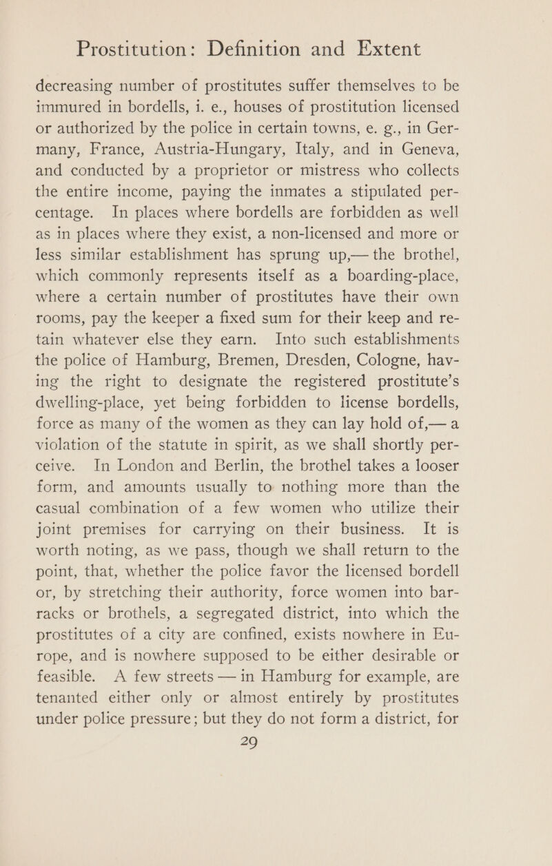 decreasing number of prostitutes suffer themselves to be immured in bordells, i. e., houses of prostitution licensed or authorized by the police in certain towns, e. g., in Ger- many, France, Austria-Hungary, Italy, and in Geneva, and conducted by a proprietor or mistress who collects the entire income, paying the inmates a stipulated per- centage. In places where bordells are forbidden as well as in places where they exist, a non-licensed and more or less similar establishment has sprung up,— the brothel, which commonly represents itself as a boarding-place, where a certain number of prostitutes have their own rooms, pay the keeper a fixed sum for their keep and re- tain whatever else they earn. Into such establishments the police of Hamburg, Bremen, Dresden, Cologne, hav- ing the right to designate the registered prostitute’s dwelling-place, yet being forbidden to license bordells, force as many of the women as they can lay hold of,— a violation of the statute in spirit, as we shall shortly per- ceive. In London and Berlin, the brothel takes a looser form, and amounts usually to nothing more than the casual combination of a few women who utilize their joint premises for carrying on their business. It is worth noting, as we pass, though we shall return to the point, that, whether the police favor the licensed bordell or, by stretching their authority, force women into bar- racks or brothels, a segregated district, into which the prostitutes of a city are confined, exists nowhere in Eu- rope, and is nowhere supposed to be either desirable or feasible. A few streets —in Hamburg for example, are tenanted either only or almost entirely by prostitutes under police pressure; but they do not form a district, for