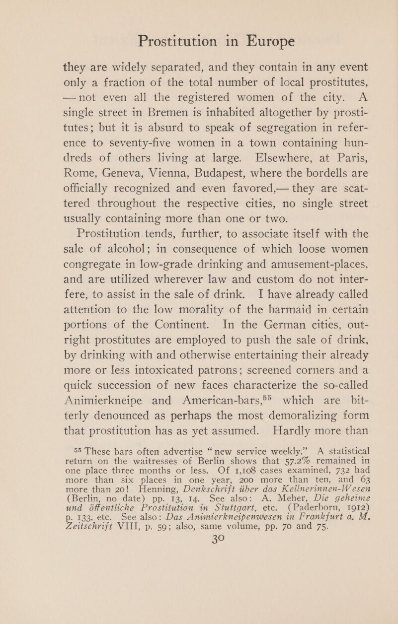 they are widely separated, and they contain in any event only a fraction of the total number of local prostitutes, —not even all the registered women of the city. A single street in Bremen is inhabited altogether by prostti- tutes; but it is absurd to speak of segregation in refer- ence to seventy-five women in a town containing hun- dreds of others living at large. Elsewhere, at Paris, Rome, Geneva, Vienna, Budapest, where the bordells are officially recognized and even favored,— they are scat- tered throughout the respective cities, no single street usually containing more than one or two. Prostitution tends, further, to associate itself with the sale of alcohol; in consequence of which loose women congregate in low-grade drinking and amusement-places, and are utilized wherever law and custom do not inter- fere, to assist in the sale of drink. I have already called attention to the low morality of the barmaid in certain portions of the Continent. In the German cities, out- right prostitutes are employed to push the sale of drink, by drinking with and otherwise entertaining their already more or less intoxicated patrons; screened corners and a quick succession of new faces characterize the so-called Animierkneipe and American-bars,°®&gt; which are bit- terly denounced as perhaps the most demoralizing form that prostitution has as yet assumed. Hardly more than 55 These bars often advertise “new service weekly.” A statistical return on the waitresses of Berlin shows that 57.2% remained in one place three months or less. Of 1,108 cases examined, 732 had more than six places in one year, 200 more than ten, and 63 more than 20! Henning, Denkschrift tiber das Kellnerinnen-Wesen (Berlin, no date) pp. 13, 14. See also: A. Meher, Die geheime und offentliche Prostitution in Stuttgart, etc. (Paderborn, 1912) p. 133, etc. See also: Das Animierkneipenwesen in Frankfurt a. M. Zeitschrift VIII, p. 59; also, same volume, pp. 70 and 75.