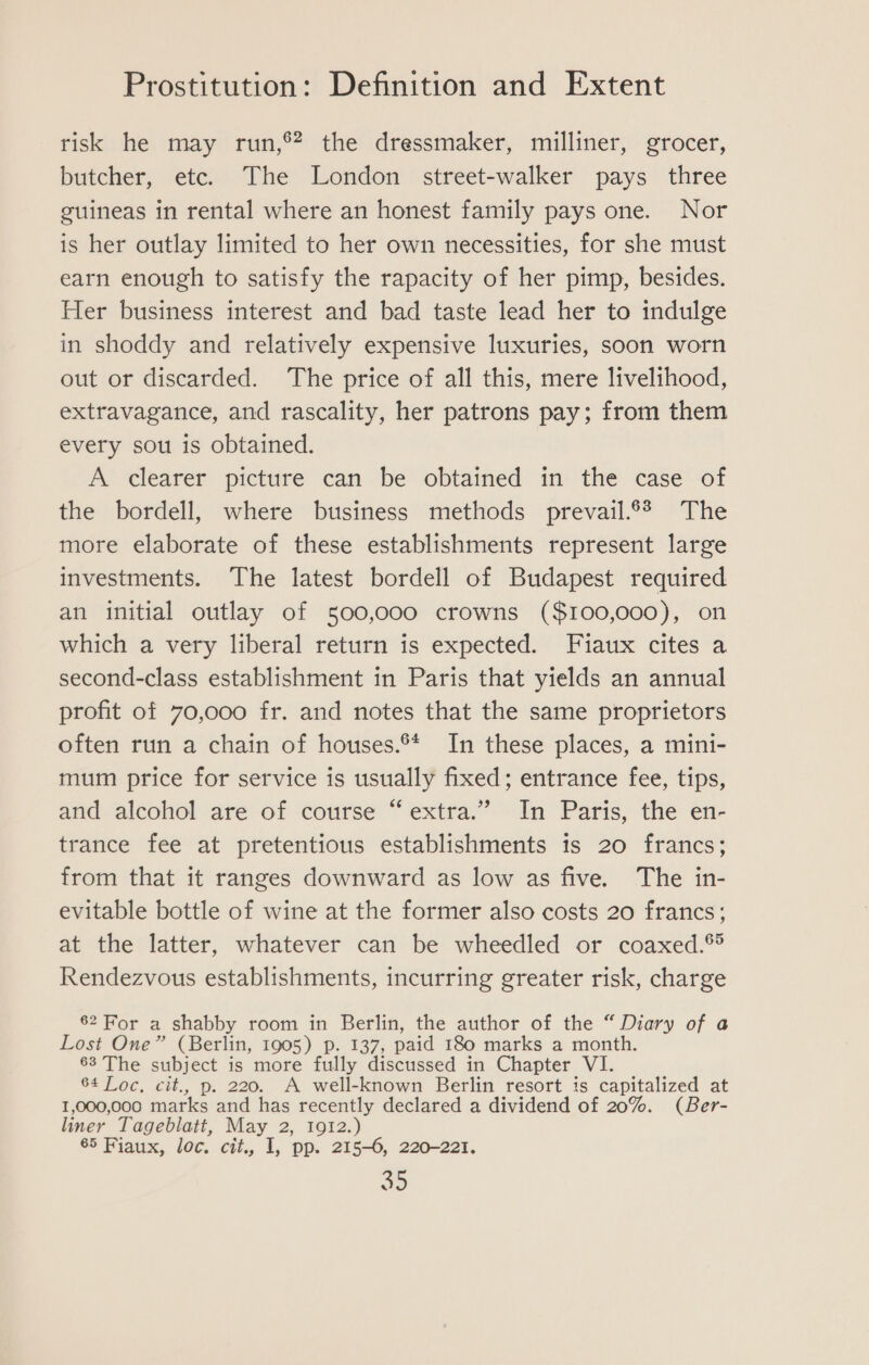 risk he may run,®? the dressmaker, milliner, grocer, butcher, etc. The London street-walker pays three guineas in rental where an honest family pays one. Nor is her outlay limited to her own necessities, for she must earn enough to satisfy the rapacity of her pimp, besides. Her business interest and bad taste lead her to indulge in shoddy and relatively expensive luxuries, soon worn out or discarded. The price of all this, mere livelihood, extravagance, and rascality, her patrons pay; from them every sou is obtained. A ‘clearer picture can be obtained in thé case of the bordell, where business methods prevail.®? The more elaborate of these establishments represent large investments. The latest bordell of Budapest required an initial outlay of 500,000 crowns ($100,000), on which a very liberal return is expected. Fiaux cites a second-class establishment in Paris that yields an annual profit of 70,000 fr. and notes that the same proprietors often run a chain of houses.®* In these places, a mini- mum price for service is usually fixed; entrance fee, tips, and alcohol are of course “extra.” In Paris, the en- trance fee at pretentious establishments 1s 20 francs; from that it ranges downward as low as five. The in- evitable bottle of wine at the former also costs 20 francs; at the latter, whatever can be wheedled or coaxed.® Rendezvous establishments, incurring greater risk, charge 82 For a shabby room in Berlin, the author of the “ Diary of a Lost One” (Berlin, 1905) p. 137, paid 180 marks a month. 63 The subject is more fully discussed in Chapter VI. 64 Loc, cit., p. 220. A well-known Berlin resort is capitalized at 1,000,000 marks and has recently declared a dividend of 20%. (Ber- liner Tageblatt, May 2, 1912.) 65 Fiaux, loc. cit., I, pp. 215-6, 220-221.