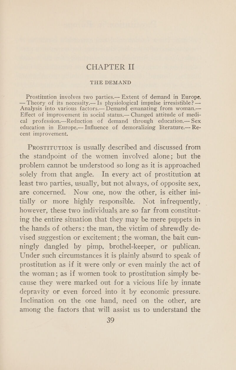 CHAPTER II THE DEMAND Prostitution involves two parties—— Extent of demand in Europe. — Theory of its necessity— Is physiological impulse irresistible? — Analysis into various factors— Demand emanating from woman.— Effect of improvement in social status.— Changed attitude of medi- cal profession—Reduction of demand through education.— Sex education in Europe.—Influence of demoralizing literature— Re- cent improvement. PROSTITUTION is usually described and discussed from the standpoint of the women involved alone; but the problem cannot be understood so long as it 1s approached solely from that angle. In every act of prostitution at least two parties, usually, but not always, of opposite sex, are concerned. Now one, now the other, is either ini- tially or more highly responsible. Not infrequently, however, these two individuals are so far from constitut- ing the entire situation that they may be mere puppets in the hands of others: the man, the victim of shrewdly de- vised suggestion or excitement; the woman, the bait cun- ningly dangled by pimp, brothel-keeper, or publican. Under such circumstances it is plainly absurd to speak of prostitution as if it were only or even mainly the act of the woman; as if women took to prostitution simply be- cause they were marked out for a vicious life by innate depravity or even forced into it by economic pressure. Inclination on the one hand, need on the other, are among the factors that will assist us to understand the