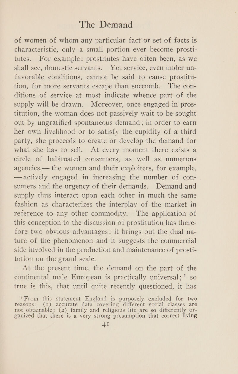 of women of whom any particular fact or set of facts is characteristic, only a small portion ever become prosti- tutes. For example: prostitutes have often been, as we shall see, domestic servants. Yet service, even under un- favorable conditions, cannot be said to cause prostitu- tion, for more servants escape than succumb. The con- ditions of service at most indicate whence part of the supply will be drawn. Moreover, once engaged in pros- titution, the woman does not passively wait to be sought out by ungratified spontaneous demand; in order to earn her own livelihood or to satisfy the cupidity of a third party, she proceeds to create or develop the demand for what she has to sell. At every moment there exists a circle of habituated consumers, as well as numerous agencies,— the women and their exploiters, for example, —actively engaged in increasing the number of con- sumers and the urgency of their demands. Demand and supply thus interact upon each other in much the same fashion as characterizes the interplay of the market in reference to any other commodity. The application of this conception to the discussion of prostitution has there- fore two obvious advantages: it brings out the dual na- ture of the phenomenon and it suggests the commercial side involved in the production and maintenance of prosti- tution on the grand scale. At the present time, the demand on the part of the continental male European is practically universal; so true is this, that until quite recently questioned, it has 1From this statement England is purposely excluded for two reasons: (1) accurate data covering different social classes are not obtainable; (2) family and religious life are so differently or- ganized that there is a very strong presumption that correct living AI