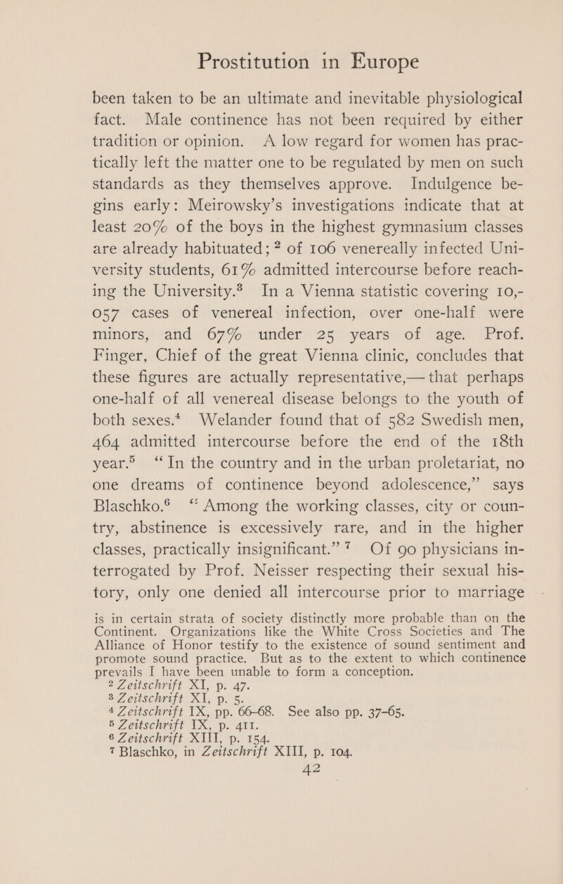 been taken to be an ultimate and inevitable physiological fact. Male continence has not been required by either tradition or opinion. A low regard for women has prac- tically left the matter one to be regulated by men on such standards as they themselves approve. Indulgence be- gins early: Meirowsky’s investigations indicate that at least 20% of the boys in the highest gymnasium classes are already habituated ; of 106 venereally infected Uni- versity students, 61% admitted intercourse before reach- ing the University.2 In a Vienna statistic covering 10,- 057 cases of venereal infection, over one-half were mimors;: and: 6790 (under v2eioyears ol vager -Prot: Finger, Chief of the great Vienna clinic, concludes that these figures are actually representative,— that perhaps one-half of all venereal disease belongs to the youth of both sexes.* Welander found that of 582 Swedish men, 464 admitted intercourse before the end of the 18th year.” “In the country and in the urban proletariat, no one dreams of continence beyond adolescence,” says Blaschko.® “ Among the working classes, city or coun- try, abstinence is excessively rare, and in the higher classes, practically insignificant.” * Of go physicians in- terrogated by Prof. Neisser respecting their sexual his- tory, only one denied all intercourse prior to marriage is in certain strata of society distinctly more probable than on the Continent. Organizations like the White Cross Societies and The Alliance of Honor testify to the existence of sound sentiment and promote sound practice. But as to the extent to which continence prevails I have been unable to form a conception. 2 Zeitschrift XI, p. oh 8 Zeitschrift Xi, Dp. 4 Zeitschrift IX, pp. 66-68, See also pp. 37-65. 5 Zeitschrift ib i. Ai, 6 Zeitschrift XIII, p. 154. 7 Blaschko, in Zeitschrift XIII, p. 104.