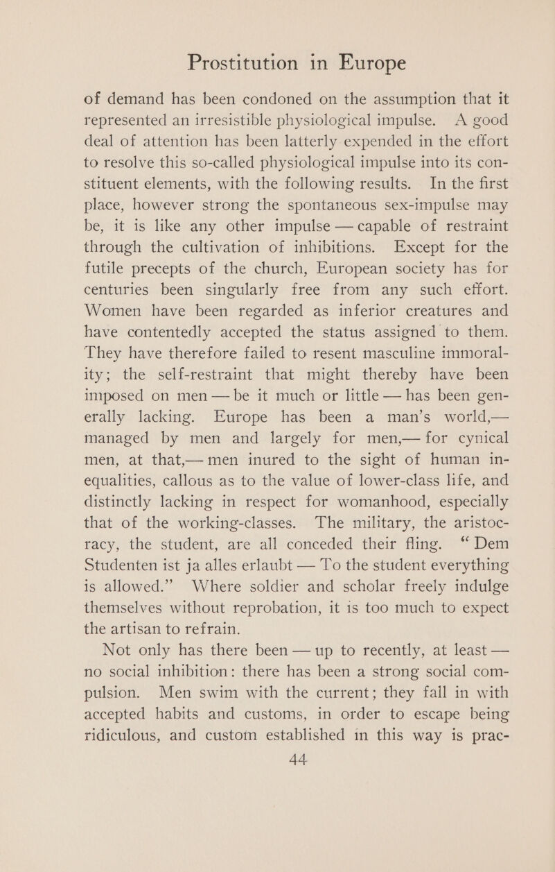 of demand has been condoned on the assumption that it represented an irresistible physiological impulse. A good deal of attention has been latterly expended in the effort to resolve this so-called physiological impulse into its con- stituent elements, with the following results. In the first place, however strong the spontaneous sex-impulse may be, it is like any other impulse — capable of restraint through the cultivation of inhibitions. Except for the futile precepts of the church, European society has for centuries been singularly free from any such effort. Women have been regarded as inferior creatures and have contentedly accepted the status assigned to them. They have therefore failed to resent masculine immoral- ity; the self-restraint that might thereby have been iniposed on men — be it much or little — has been gen- erally lacking. Europe has been a man’s world,— managed by men and largely for men,— for cynical men, at that,— men inured to the sight of human in- equalities, callous as to the value of lower-class life, and distinctly lacking in respect for womanhood, especially that of the working-classes. The military, the aristoc- racy, the student, are all conceded their fling. “ Dem Studenten ist ja alles erlaubt — To the student everything is allowed.” Where soldier and scholar freely indulge themselves without reprobation, it 1s too much to expect the artisan to refrain. Not only has there been — up to recently, at least — no social inhibition: there has been a strong social com- pulsion. Men swim with the current; they fall in with accepted habits and customs, in order to escape being ridiculous, and custom established in this way is prac-