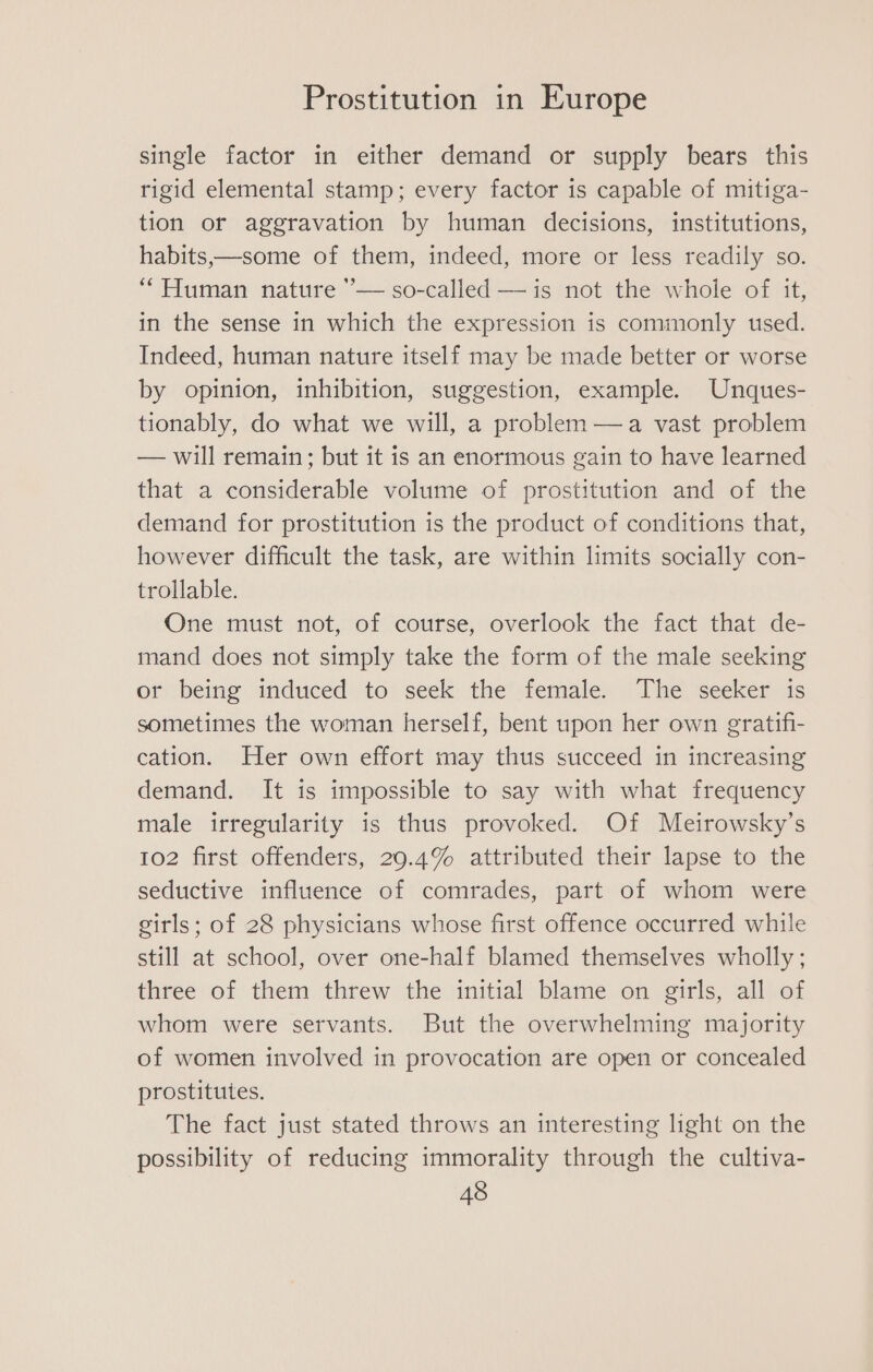 single factor in either demand or supply bears this rigid elemental stamp; every factor is capable of mitiga- tion or aggravation by human decisions, institutions, habits,—some of them, indeed, more or less readily so. “Human nature ’— so-called —is not the whole of it, in the sense in which the expression is commonly used. Indeed, human nature itself may be made better or worse by opinion, inhibition, suggestion, example. Unques- tionably, do what we will, a problem —a vast problem — will remain; but it is an enormous gain to have learned that a considerable volume of prostitution and of the demand for prostitution is the product of conditions that, however difficult the task, are within limits socially con- trollable. One must not, of course, overlook the fact that de- mand does not simply take the form of the male seeking or being induced to seek the female. The seeker is sometimes the woman herself, bent upon her own gratifi- cation. Her own effort may thus succeed in increasing demand. It is impossible to say with what frequency male irregularity is thus provoked. Of Meirowsky’s 102 first offenders, 29.4% attributed their lapse to the seductive influence of comrades, part of whom were girls; of 28 physicians whose first offence occurred while still at school, over one-half blamed themselves wholly ; three of them threw the initial blame on girls, all of whom were servants. But the overwhelming majority of women involved in provocation are open or concealed prostitutes. The fact just stated throws an interesting light on the possibility of reducing immorality through the cultiva-