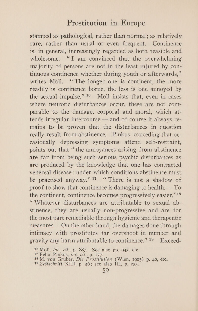 stamped as pathological, rather than normal; as relatively rare, rather than usual or even frequent. Continence is, in general, increasingly regarded as both feasible and wholesome. “I am convinced that the overwhelming majority of persons are not in the least injured by con- tinuous continence whether during youth or afterwards,” writes Moll. “The longer one is continent, the more readily is continence borne, the less is one annoyed by the sexual impulse.” 1® Moll insists that, even in cases where neurotic disturbances occur, these are not com- parable to the damage, corporal and moral, which at- tends irregular intercourse — and of course it always re- mains to be proven that the disturbances in question really result from abstinence. Pinkus, conceding that oc- casionally depressing symptoms attend self-restraint, points out that “the annoyances arising from abstinence are far from being such serious psychic disturbances as are produced by the knowledge that one has contracted venereal disease: under which conditions abstinence must be practised anyway.” 4” ‘“ There is not a shadow of proof to show that continence is damaging to health.— To the continent, continence becomes progressively easier,’’1® “Whatever disturbances are attributable to sexual ab- stinence, they are usually non-progressive and are for the most part remediable through hygienic and therapeutic measures. On the other hand, the damages done through intimacy with prostitutes far overshoot in number and gravity any harm attributable to continence.” 1° Exceed- 16 Moll, loc. cit., p. 887. See also pp. 945, etc. 17 Felix Pinkus, loc. cit., p. 177. 18M. von Gruber, Die Prostitution (Wien, 1905) p. 40, etc. 19 Zettschrift XIII, p. 46; see also III, p. 255.