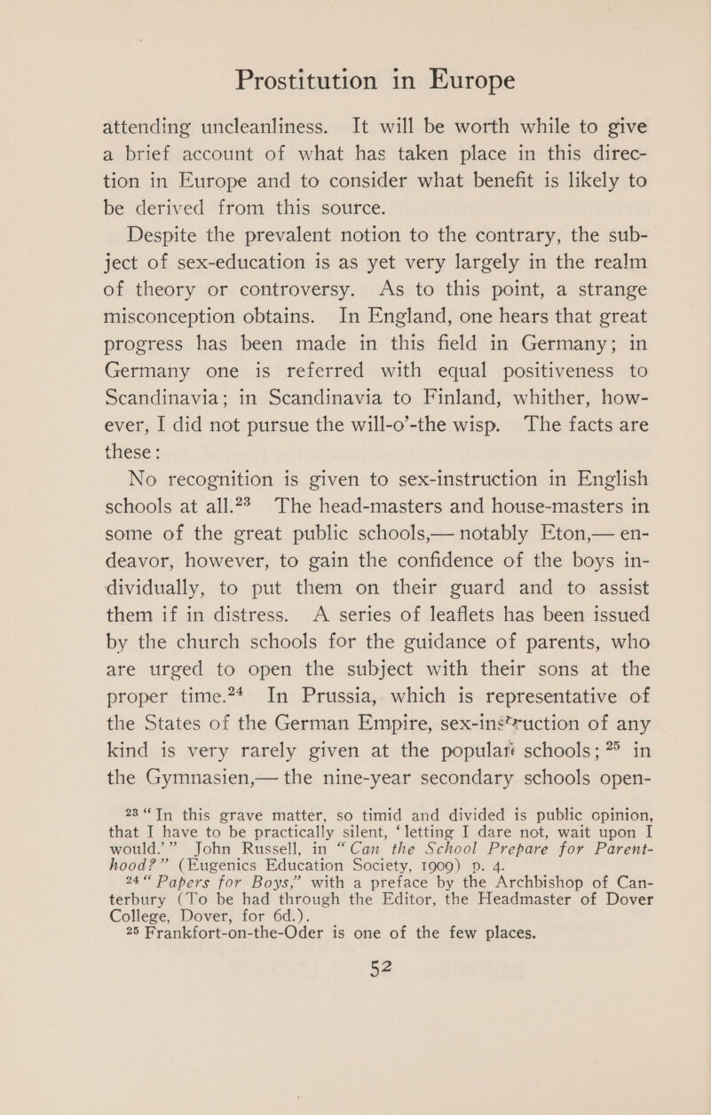 attending uncleanliness. It will be worth while to give a brief account of what has taken place in this direc- tion in Europe and to consider what benefit is likely to be derived from this source. Despite the prevalent notion to the contrary, the sub- ject of sex-education is as yet very largely in the realm of theory or controversy. As to this point, a strange misconception obtains. In England, one hears that great progress has been made in this field in Germany; in Germany one is referred with equal positiveness to Scandinavia; in Scandinavia to Finland, whither, how- ever, I did not pursue the will-o’-the wisp. The facts are these: No recognition is given to sex-instruction in English schools at all.2? The head-masters and house-masters in some of the great public schools,— notably Eton,— en- deavor, however, to gain the confidence of the boys in- dividually, to put them on their guard and to assist them if in distress. A series of leaflets has been issued by the church schools for the guidance of parents, who are urged to open the subject with their sons at the proper time.** In Prussia, which is representative of the States of the German Empire, sex-ins*uction of any kind is very rarely given at the popular’ schools; ?° in the Gymnasien,— the nine-year secondary schools open- 23“ Tn this grave matter, so timid and divided is public opinion, that I have to be practically Silent, ‘letting I dare not, wait upon I would.” John Russell, in “Can the School ede for Parent- hood?” (Eugenics Education Society, 1909) Dp. 4. 24 Papers for Boys,” with a preface by the Archbishop of Can- terbury (To be had through the Editor, the Headmaster of Dover College, Dover, for 6d.). 25 Frankfort-on-the-Oder is one of the few places.