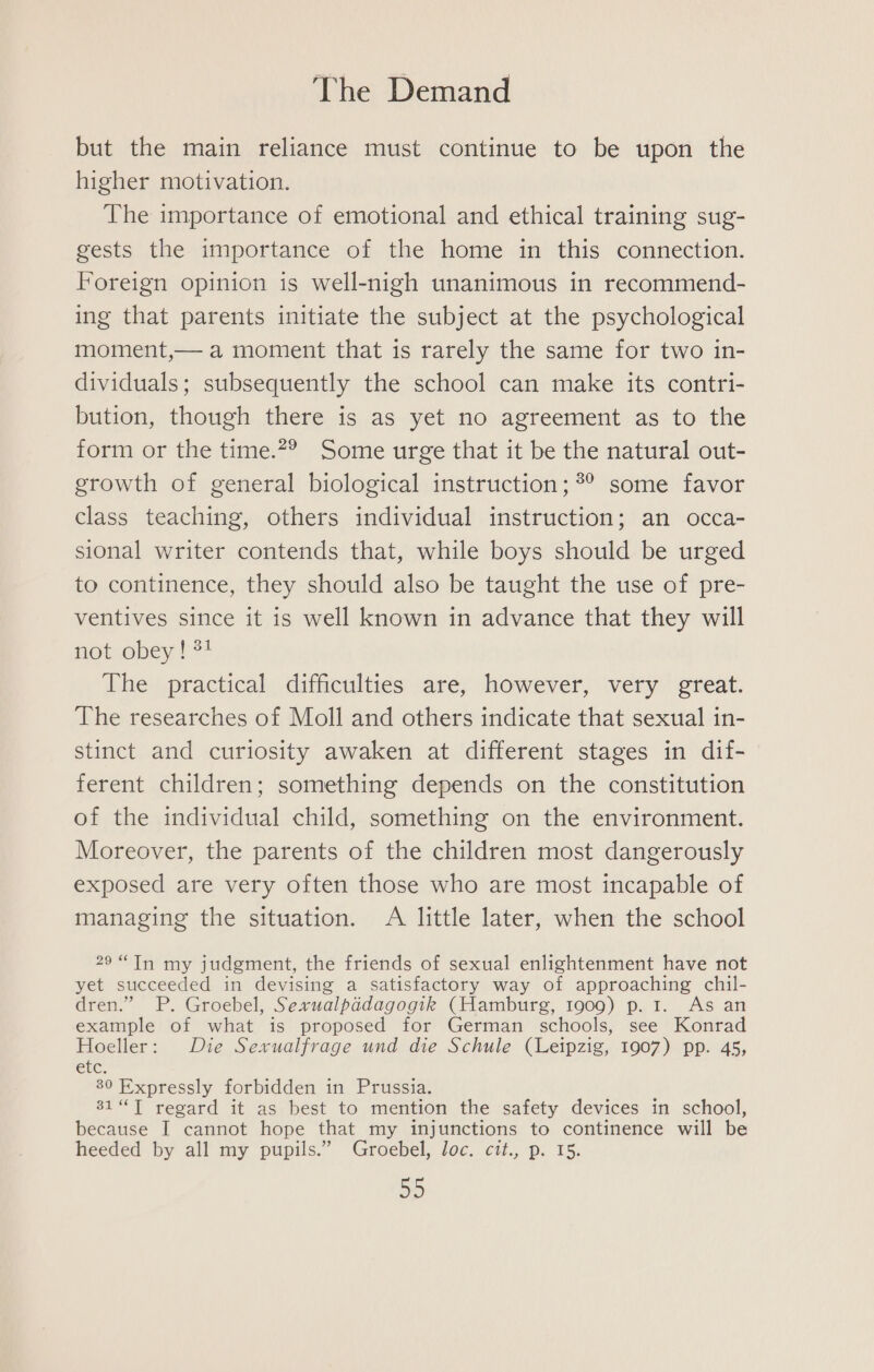 but the main reliance must continue to be upon the higher motivation. The importance of emotional and ethical training sug- gests the importance of the home in this connection. Foreign opinion is well-nigh unanimous in recommend- ing that parents initiate the subject at the psychological moment,— a moment that is rarely the same for two in- dividuals; subsequently the school can make its contri- bution, though there is as yet no agreement as to the form or the time.*? Some urge that it be the naturalout- growth of general biological instruction; ?° some favor class teaching, others individual instruction; an occa- sional writer contends that, while boys should be urged to continence, they should also be taught the use of pre- ventives since it is well known in advance that they will not obey! 34 The practical difficulties are, however, very great. The researches of Moll and others indicate that sexual in- stinct and curiosity awaken at different stages in dif- ferent children; something depends on the constitution of the individual child, something on the environment. Moreover, the parents of the children most dangerously exposed are very often those who are most incapable of managing the situation. A little later, when the school 29“Tn my judgment, the friends of sexual enlightenment have not yet succeeded in devising a satisfactory way of approaching chil- dren.” P. Groebel, Sexualpidagogik (Hamburg, 1909) p. 1. As an example of what is proposed for German schools, see Konrad Hoeller: Die Sexualfrage und die Schule (Leipzig, 1907) pp. 45, G0 Expressly forbidden in Prussia. 31“ T regard it as best to mention the safety devices in school, because I cannot hope that_my injunctions to continence will be heeded by all my pupils.” Groebel, loc. cit., p. 15. ap