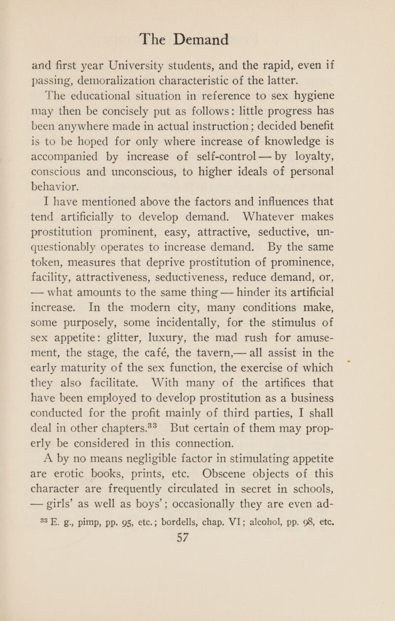 and first year University students, and the rapid, even if passing, demoralization characteristic of the latter. The educational situation in reference to sex hygiene may then be concisely put as follows: little progress has been anywhere made in actual instruction ; decided benefit is to be hoped for only where increase of knowledge is accompanied by increase of self-control — by loyalty, conscious and unconscious, to higher ideals of personal behavior. I have mentioned above the factors and influences that tend artificially to develop demand. Whatever makes prostitution prominent, easy, attractive, seductive, un- questionably operates to increase demand. By the same token, measures that deprive prostitution of prominence, facility, attractiveness, seductiveness, reduce demand, or, — what amounts to the same thing — hinder its artificial increase. In the modern city, many conditions make, some purposely, some incidentally, for the stimulus of sex appetite: glitter, luxury, the mad rush for amuse- ment, the stage, the café, the tavern,— all assist in the early maturity of the sex function, the exercise of which they also facilitate. With many of the artifices that have been employed to develop prostitution as a business conducted for the profit mainly of third parties, I shall deal in other chapters.2* But certain of them may prop- erly be considered in this connection. A by no means negligible factor in stimulating appetite are erotic books, prints, etc. Obscene objects of this character are frequently circulated in secret in schools, — girls’ as well as boys’; occasionally they are even ad- 33 FE. g., pimp, pp. 95, etc.; bordells, chap. VI; alcohol, pp. 98, etc.