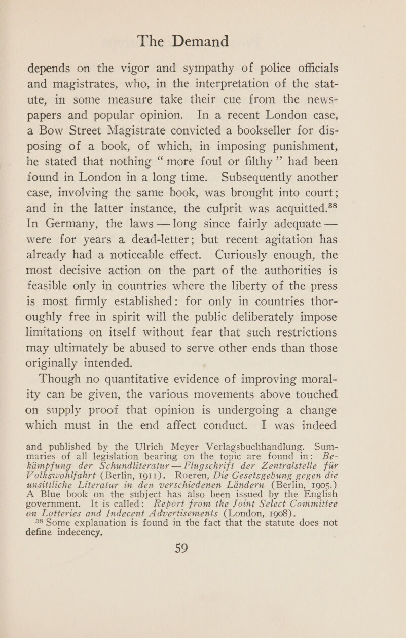 depends on the vigor and sympathy of police officials and magistrates, who, in the interpretation of the stat- ute, in some measure take their cue from the news- papers and popular opinion. In a recent London case, a Bow Street Magistrate convicted a bookseller for dis- posing of a book, of which, in imposing punishment, he stated that nothing “more foul or filthy’ had been found in London in a long time. Subsequently another case, involving the same book, was brought into court; and in the latter instance, the culprit was acquitted.*® In Germany, the laws —long since fairly adequate — were for years a dead-letter; but recent agitation has already had a noticeable effect. Curiously enough, the most decisive action on the part of the authorities is feasible only in countries where the liberty of the press is most firmly established: for only in countries thor- oughly free in spirit will the public deliberately impose limitations on itself without fear that such restrictions may ultimately be abused to serve other ends than those originally intended. Though no quantitative evidence of improving moral- ity can be given, the various movements above touched on supply proof that opinion is undergoing a change which must in the end affect conduct. I was indeed and published by the Ulrich Meyer Verlagsbuchhandlung. Sum- maries of all legislation bearing on the topic are found in: Be- kampfung der Schundliteratur — Flugschrift der Zentralstelle fir V olkswohlfahrt (Berlin, 1911). Roeren, Die Gesetzgebung gegen die unsittliche Literatur in den verschiedenen Landern (Berlin, 1905.) A Blue book on the subject has also been issued by the English government. It is called: Report from the Joint Select Committee on Lotteries and Indecent Advertisements (London, 1 88 Some explanation is found in the fact that the statute does not define indecency. ao