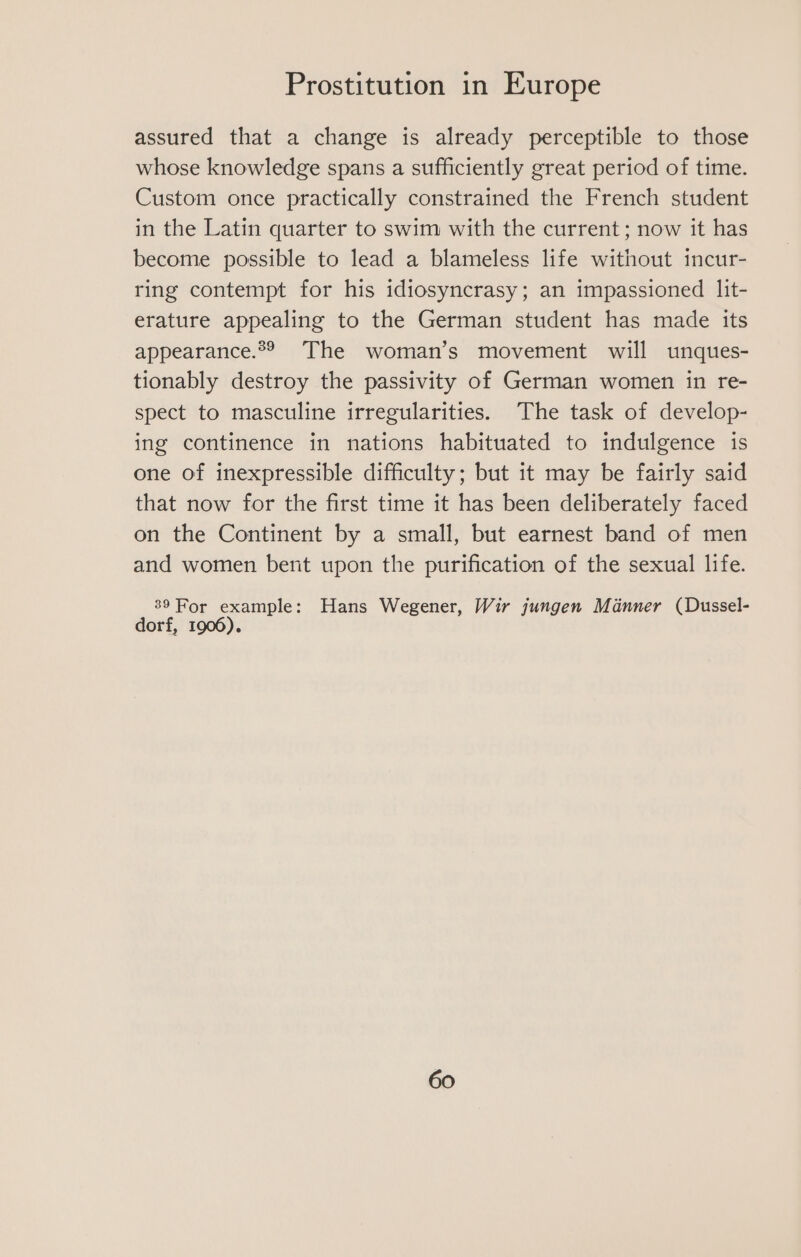 assured that a change is already perceptible to those whose knowledge spans a sufficiently great period of time. Custom once practically constrained the French student in the Latin quarter to swim with the current ; now it has become possible to lead a blameless life without incur- ring contempt for his idiosyncrasy; an impassioned lit- erature appealing to the German student has made its appearance.2® The woman’s movement will unques- tionably destroy the passivity of German women in re- spect to masculine irregularities. The task of develop- ing continence in nations habituated to indulgence is one of inexpressible difficulty; but it may be fairly said that now for the first time it has been deliberately faced on the Continent by a small, but earnest band of men and women bent upon the purification of the sexual life. 89 For example: Hans Wegener, Wir jungen Manner (Dussel- dorf, 1906).