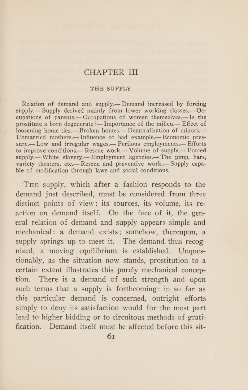 CHAPTER’ TT THE SUPPLY Relation of demand and supply— Demand increased by forcing supply.— Supply derived mainly from lower working classes.— Oc- cupations of parents.— Occupations of women themselves.—Is the prostitute a born degenerate P— Importance of the milieu.— Effect of loosening home ties.— Broken homes.— Demoralization of minors.— Unmarried mothers.— Influence of bad example— Economic pres- sure— Low and irregular wages.— Perilous employments.— Efforts to improve conditions.— Rescue work.— Volume of supply.— Forced supply— White slavery— Employment agencies.— The pimp, bars, variety theaters, etc— Rescue and preventive work.— Supply capa- ble of modification through laws and social conditions. THE supply, which after a fashion responds to the demand just described, must be considered from three distinct points of view: its sources, its volume, its re- action on demand itself. On the face of it, the gen- eral relation of demand and supply appears simple and mechanical: a demand exists; somehow, thereupon, a supply springs up to meet it. The demand thus recog- nized, a moving equilibrium is established. Unques- tionably, as the situation now stands, prostitution to a certain extent illustrates this purely mechanical concep- tion. There is a demand of such strength and upon such terms that a supply is forthcoming: in so far as this particular demand is concerned, outright efforts simply to deny its satisfaction would for the most part lead to higher bidding or to circuitous methods of grati- fication. Demand itself must be affected before this sit-