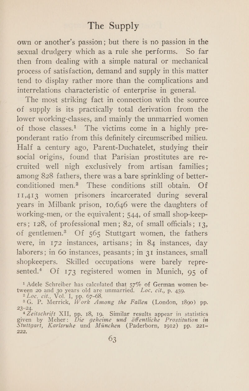 own or another’s passion; but there is no passion in the sexual drudgery which as a rule she performs. So far then from dealing with a simple natural or mechanical process of satisfaction, demand and supply in this matter tend to display rather more than the complications and interrelations characteristic of enterprise in general. The most striking fact in connection with the source of supply is its practically total derivation from the lower working-classes, and mainly the unmarried women of those classes.1 The victims come in a highly pre- ponderant ratio from this definitely circumscribed milieu. Half a century ago, Parent-Duchatelet, studying their social origins, found that Parisian prostitutes are re- cruited well nigh exclusively from artisan families; among 828 fathers, there was a bare sprinkling of better- conditioned men.? These conditions still obtain. Of 11,413 women prisoners incarcerated during several years in Milbank prison, 10,646 were the daughters of working-men, or the equivalent; 544, of small shop-keep- ers; 128, of professional men; 82, of small officials; 13, of gentlemen.* Of 565 Stuttgart women, the fathers were, in 172 instances, artisans; in 84 instances, day laborers; in 60 instances, peasants; in 31 instances, small shopkeepers. Skilled occupations were barely repre- sented.4 Of 173 registered women in Munich, 95 of 1 Adele Schreiber has calculated that 57% of German women be- tween 20 and 30 years old are unmarried. Loc. cit., p. 450. 2Loc. cit., Vol. I, pp. 67-68. 8G. P. Merrick, Work Among the Fallen (London, 1890) pp. ce ie XI, pp. 18, 19. Similar results appear in statistics given by Meher: Die geheime und Oftfentliche Prostitution in Stuttgart, Karlsruhe und Mtnchen (Paderborn, 1912) pp. 22I- 222.