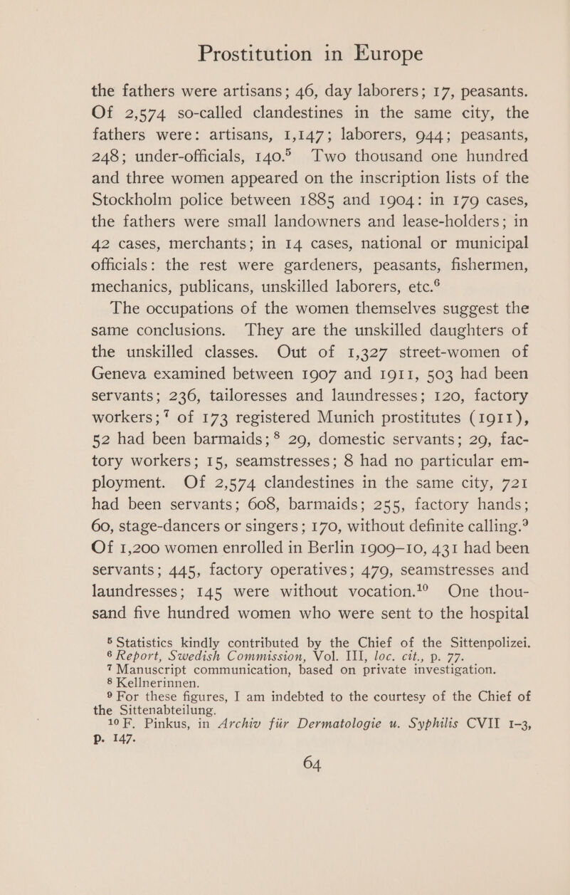 the fathers were artisans; 46, day laborers; 17, peasants. Of 2,574 so-called clandestines in the same city, the fathers were: artisans, 1,147; laborers, 944; peasants, 248; under-officials, 140.2 Two thousand one hundred and three women appeared on the inscription lists of the Stockholm police between 1885 and 1904: in 179 cases, the fathers were small landowners and lease-holders; in 42 cases, merchants; in 14 cases, national or municipal officials: the rest were gardeners, peasants, fishermen, mechanics, publicans, unskilled laborers, etc.® The occupations of the women themselves suggest the same conclusions. They are the unskilled daughters of the unskilled classes. Out of 1,327 street-women of Geneva examined between 1907 and 1911, 503 had been servants; 236, tailoresses and laundresses; 120, factory workers; * of 173 registered Munich prostitutes (1911), 52 had been barmaids;*® 29, domestic servants; 29, fac- tory workers; 15, seamstresses; 8 had no particular em- ployment. Of 2,574 clandestines in the same city, 721 had been servants; 608, barmaids; 255, factory hands; 60, stage-dancers or singers ; 170, without definite calling.? Of 1,200 women enrolled in Berlin 1909-10, 431 had been servants; 445, factory operatives; 479, seamstresses and laundresses; 145 were without vocation.t1° One thou- sand five hundred women who were sent to the hospital 5 Statistics kindly contributed by the Chief of the Sittenpolizei. 86 Report, Swedish Commission, Vol. III, loc. cit., p. 77. 7 Manuscript communication, based on private investigation. 8 Kellnerinnen. ® For these figures, I am indebted to the courtesy of the Chief of the Sittenabteilung. 10F, Pinkus, in Archiv fiir Dermatologie u. Syphilis CVII 1-3, Pp. 147.