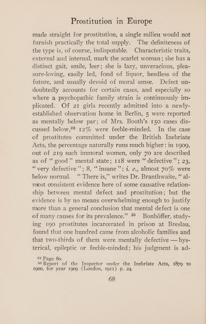 made straight for prostitution, a single milieu would not furnish practically the total supply. The definiteness of the type is, of course, indisputable. Characteristic traits, external and internal, mark the scarlet woman; sne has a distinct gait, smile, leer; she is lazy, unveracious, plea- sure-loving, easily led, fond of liquor, heedless of the future, and usually devoid of moral sense. Defect un- doubtedly accounts for certain cases, and especially so where a psychopathic family strain is continuously im- plicated. Of 21 girls recently admitted into a newly- established observation home in Berlin, 5 were reported as mentally below par; of Mrs. Booth’s 150 cases dis- cussed below,?” 12% were feeble-minded. In the case of prostitutes committed under the British Inebriate Acts, the percentage naturally runs much higher: in 1909, out of 219 such immoral women, only 7o are described as of good’ mental state; 118 were ~ defective “5 23; “very defective”’; 8, “insane’’; 7. e., almost 70% were below normal. ‘“ There is,’ writes Dr. Branthwaite, “ al- most consistent evidence here of some causative relation- ship between mental defect and prostitution; but the evidence is by no means overwhelming enough to justify more than a general conclusion that mental defect is one of many causes for its prevalence.” 7% Bonhoffer, study- ing 190 prostitutes incarcerated in prison at Breslau, found that one hundred came from alcoholic families and that two-thirds of them were mentally defective — hys- terical, epileptic or feeble-minded; his judgment is ad- 22 Page 8o. 23 Report of the Inspector under the Inebriate Acts, 1879 to 1900, for year 1909 (London, Ig11) p. 24.