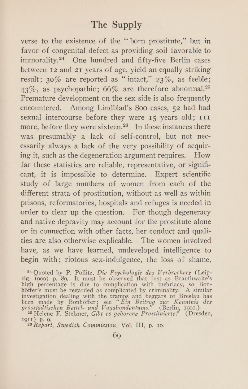 verse to the existence of the “born prostitute,’ but in favor of congenital defect as providing soil favorable to immorality.24 One hundred and fifty-five Berlin cases between 12 and 21 years of age, yield an equally striking fesult; 20%. ‘are. reported .as“ intact, 23%,;.as feeble; 43%, as psychopathic; 66% are therefore abnormal.” Premature development on the sex side is also frequently encountered. Among Lindblad’s 800 cases, 52 had had sexual intercourse before they were 15 years old; I11 more, before they were sixteen.”° In these instances there was presumably a lack of self-control, but not nec- essarily always a lack of the very possibility of acquir- ing it, such as the degeneration argument requires. How far these statistics are reliable, representative, or signifi- cant, it is impossible to determine. Expert scientific study of large numbers of women from each of the different strata of prostitution, without as well as within prisons, reformatories, hospitals and refuges is needed in order to clear up the question. For though degeneracy and native depravity may account for the prostitute alone or in connection with other facts, her conduct and quali- ties are also otherwise explicable. The women involved have, as we have learned, undeveloped intelligence to begin with; riotous sex-indulgence, the loss of shame, 24 Quoted by P. Pollitz, Die Psychologie des Verbrechers (Leip- zig, 1909) p. 89. It must be observed that just as Branthwaite’s high percentage is due to complication with inebriacy, so Bon- hoffer’s must be regarded as complicated by criminality. A similar investigation dealing with the tramps and beggars of Breslau has been made by Bonhdffer; see “Fin Beitrag zur Kenntnis des grosstadtischen Bettel- und Vagabondentums.” (Berlin, 1900.) 25 Helene F. Stelzner, Gibt es geborene Prostituierte? (Dresden, LOTT) Pp O. he a 26 Report, Swedish Commission, Vol. III, p. to.