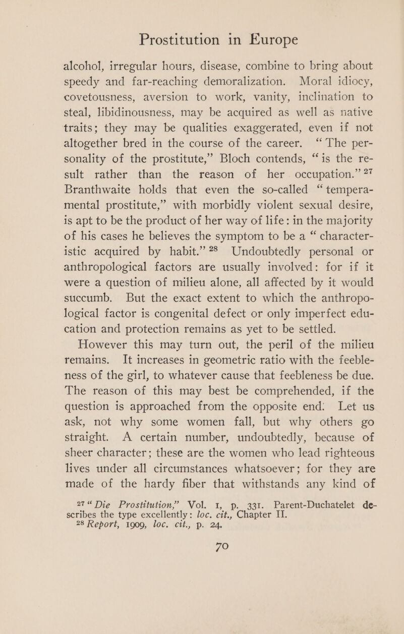 alcohol, irregular hours, disease, combine to bring about speedy and far-reaching demoralization. Moral idiocy, covetousness, aversion to work, vanity, inclination to steal, libidinousness, may be acquired as well as native traits; they may be qualities exaggerated, even if not altogether bred in the course of the career. “ The per- sonality of the prostitute,’ Bloch contends, “is the re- sult rather than the reason of her. occupation.” 2 Branthwaite holds that even the so-called “ tempera- mental prostitute,” with morbidly violent sexual desire, is apt to be the product of her way of life: in the majority of his cases he believes the symptom to be a “ character- istic acquired by habit.” 28 Undoubtedly personal or anthropological factors are usually involved: for if it were a question of milieu alone, all affected by it would succumb. But the exact extent to which the anthropo- logical factor is congenital defect or only imperfect edu- cation and protection remains as yet to be settled. However this may turn out, the peril of the milieu remains. It increases in geometric ratio with the feeble- ness of the girl, to whatever cause that feebleness be due. The reason of this may best be comprehended, if the question is approached from the opposite end: Let us ask, not why some women fall, but why others go straight. A certain number, undoubtedly, because of sheer character; these are the women who lead righteous lives under all circumstances whatsoever; for they are made of the hardy fiber that withstands any kind of 27“ Die Prostitution,’ Vol. 1, p. 331. Parent-Duchatelet de- scribes the type excellently: Joc. cit., Chapter IT. 28 Report, 1909, loc. cit., p. 24.