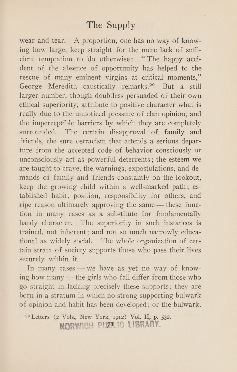 wear and tear. A proportion, one has no way of know- ing how large, keep straight for the mere lack of suffi- cient temptation to do otherwise: ‘“ The happy acci- dent of the absence of opportunity has helped to the rescue of many eminent virgins at critical moments,” George Meredith caustically remarks.2® But a still larger number, though doubtless persuaded of their own ethical superiority, attribute to positive character what is really due to the unnoticed pressure of clan opinion, and the imperceptible barriers by which they are completely surrounded. The certain disapproval of family and friends, the sure ostracism that attends a serious depar- ture from the accepted code of behavior consciously or unconsciously act as powerful deterrents; the esteem we are taught to crave, the warnings, expostulations, and de- mands of family and friends constantly on the lookout, keep the growing child within a well-marked path; es- tablished habit, position, responsibility for others, and ripe reason ultimately approving the same — these func- tion in many cases as a substitute for fundamentally hardy character. The superiority in such instances is trained, not inherent; and not so much narrowly educa- tional as widely social. The whole organization of cer- tain strata of society supports those who pass their lives securely within it. In many cases— we have as yet no way of know- ing how many — the girls who fall differ from those who go straight in lacking precisely these supports; they are born in a stratum in which no strong supporting bulwark of opinion and habit has been developed; or the bulwark, 29 Letters (2 Vols., New York, 1912) Vol. II, p. 532. man NORWICH PHBLIC LIBRARY.