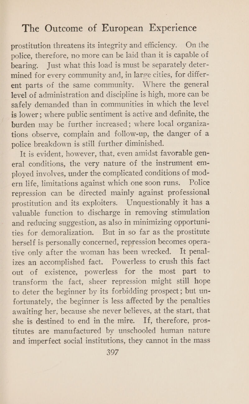prostitution threatens its integrity and efficiency. On the police, therefore, no more can be laid than it is capable of bearing. Just what this load is must be separately deter- mined for every community and, in large cities, for differ- ent parts of the same community. Where the general level of administration and discipline is high, more can be safely demanded than in communities in which the level is lower ; where public sentiment is active and definite, the burden may be further increased; where local organiza- tions observe, complain and follow-up, the danger of a police breakdown is still further diminished. It is evident, however, that, even amidst favorable gen- eral conditions, the very nature of the instrument em- ployed involves, under the complicated conditions of mod- ern life, limitations against which one soon runs. Police repression can be directed mainly against professional prostitution and its exploiters. Unquestionably it has a valuable function to discharge in removing stimulation and reducing suggestion, as also in minimizing opportuni- ties for demoralization. But in so far as the prostitute herself is personally concerned, repression becomes opera- tive only after the woman has been wrecked. It penal- izes an accomplished fact. Powerless to crush this fact out of existence, powerless for the most part to transform the fact, sheer repression might still hope to deter the beginner by its forbidding prospect; but un- fortunately, the beginner is less affected by the penalties awaiting her, because she never believes, at the start, that she is destined to end in the mire. If, therefore, pros- titutes are manufactured by unschooled human nature and imperfect social institutions, they cannot in the mass