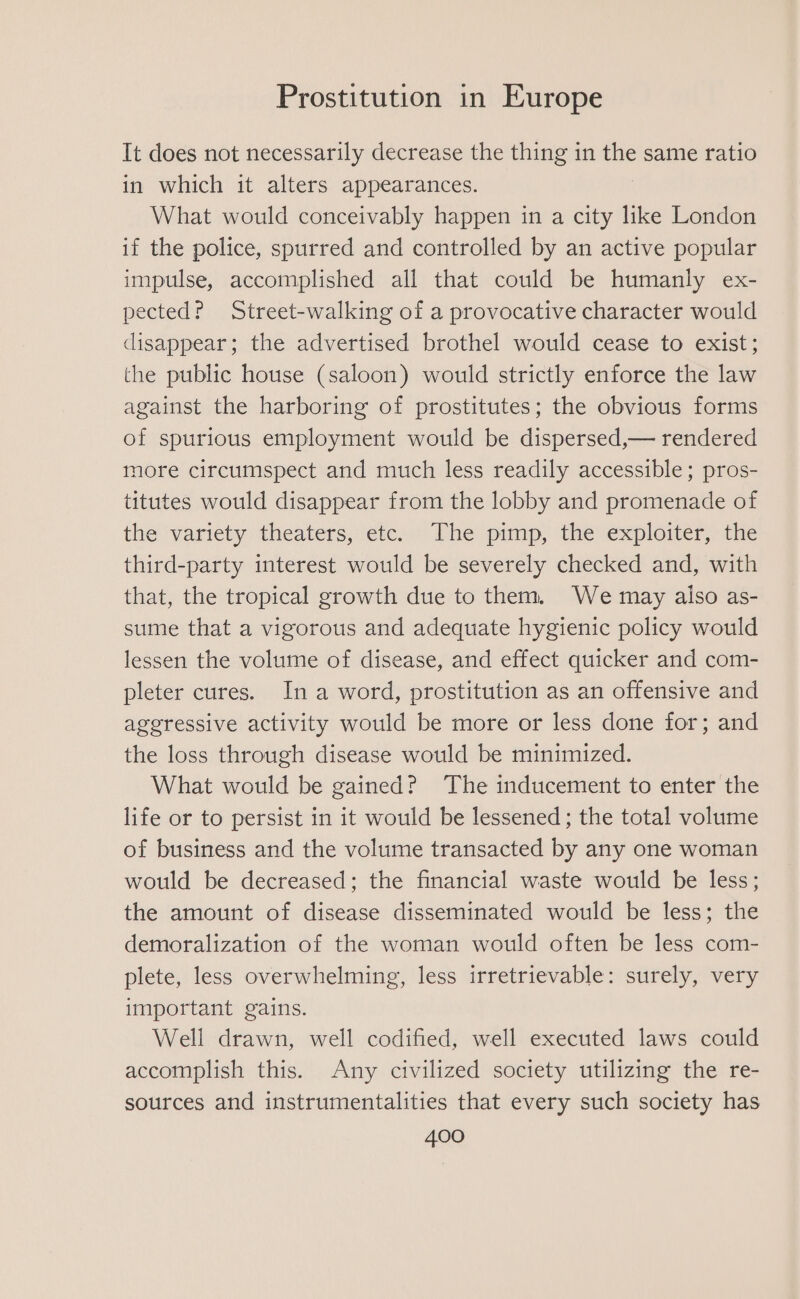 It does not necessarily decrease the thing in the same ratio in which it alters appearances. What would conceivably happen in a elie like London if the police, spurred and controlled by an active popular impulse, accomplished all that could be humanly ex- pected? Street-walking of a provocative character would disappear; the advertised brothel would cease to exist; the public house (saloon) would strictly enforce the law against the harboring of prostitutes; the obvious forms of spurious employment would be dispersed,— rendered more circumspect and much less readily accessible; pros- titutes would disappear from the lobby and promenade of the variety theaters, etc. The pimp, the exploiter, the third-party interest would be severely checked and, with that, the tropical growth due to them. We may aiso as- sume that a vigorous and adequate hygienic policy would lessen the volume of disease, and effect quicker and com- pleter cures. Ina word, prostitution as an offensive and ageressive activity would be more or less done for; and the loss through disease would be minimized. What would be gained? The inducement to enter the life or to persist in it would be lessened; the total volume of business and the volume transacted by any one woman would be decreased; the financial waste would be less; the amount of disease disseminated would be less; the demoralization of the woman would often be less com- plete, less overwhelming, less irretrievable: surely, very important gains. Well drawn, well codified, well executed laws could accomplish this. Any civilized society utilizing the re- sources and instrumentalities that every such society has