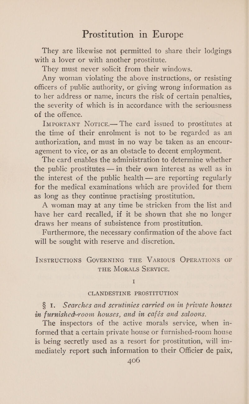 They are likewise not permitted to share their lodgings with a lover or with another prostitute. They must never solicit from their windows. Any woman violating the above instructions, or resisting officers of public authority, or giving wrong information as to her address or name, incurs the risk of certain penalties, the severity of which is in accordance with the seriousness of the offence. Important Notice.— The card issued to prostitutes at the time of their enrolment is not to be regarded as an authorization, and must in no way be taken as an encour- agement to vice, or as an obstacle to decent employment. The card enables the administration to determine whether the public prostitutes — in their own interest as well as in the interest of the public health— are reporting regularly for the medical examinations which are provided for them as long as they continue practising prostitution. A woman may at any time be stricken from the list and have her card recalled, if it be shown that she no longer draws her means of subsistence from prostitution. Furthermore, the necessary confirmation of the above fact will be sought with reserve and discretion. ; INSTRUCTIONS GOVERNING THE VARIOUS OPERATIONS OF THE MORALS SERVICE. I CLANDESTINE PROSTITUTION § 1. Searches and scrutimes carried on in private houses in furnished-room houses, and in cafés and saloons. The inspectors of the active morals service, when in- formed that a certain private house or furnished-room house is being secretly used as a resort for prostitution, will im- mediately report such information to their Officier de paix,