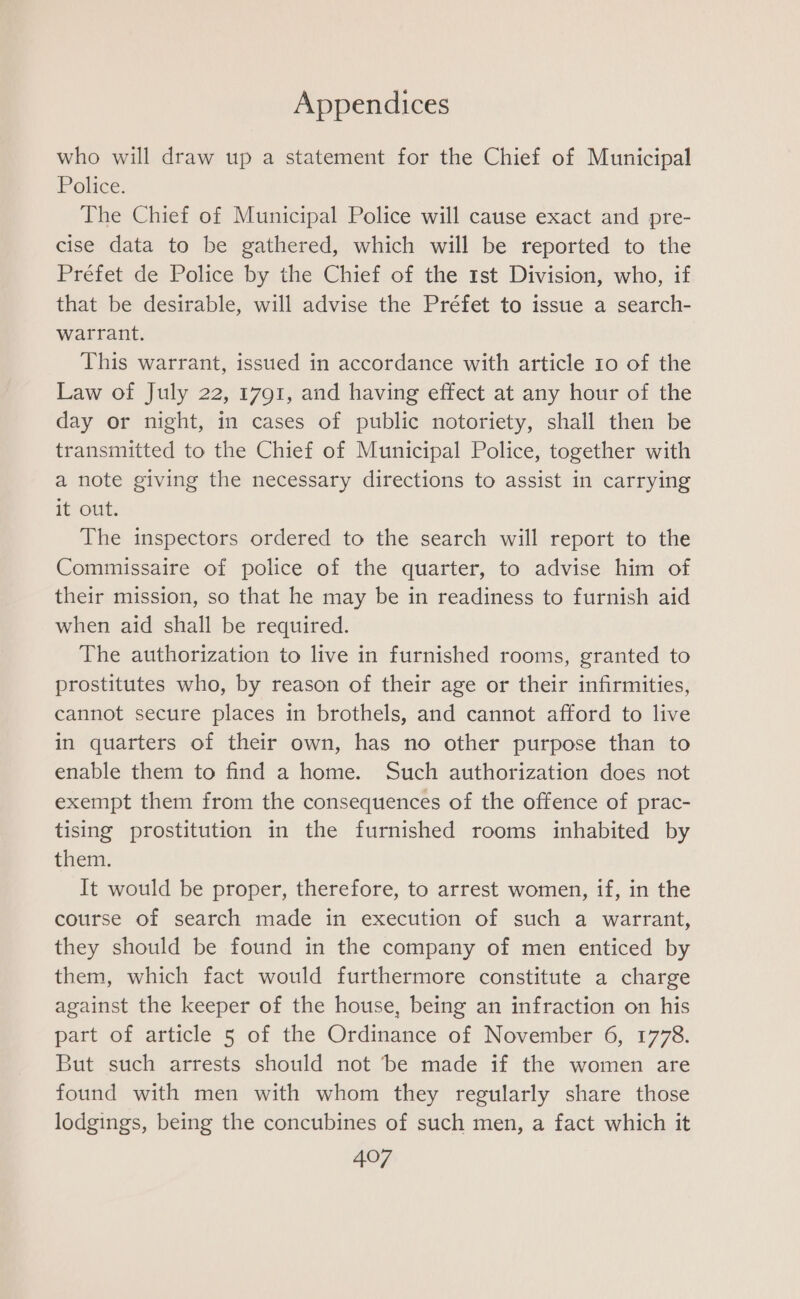 who will draw up a statement for the Chief of Municipal Police. The Chief of Municipal Police will cause exact and pre- cise data to be gathered, which will be reported to the Préfet de Police by the Chief of the 1st Division, who, if that be desirable, will advise the Préfet to issue a search- warrant. This warrant, issued in accordance with article 10 of the Law of July 22, 1791, and having effect at any hour of the day or night, in cases of public notoriety, shall then be transmitted to the Chief of Municipal Police, together with a note giving the necessary directions to assist in carrying Te cit: The inspectors ordered to the search will report to the Commissaire of police of the quarter, to advise him of their mission, so that he may be in readiness to furnish aid when aid shall be required. The authorization to live in furnished rooms, granted to prostitutes who, by reason of their age or their infirmities, cannot secure places in brothels, and cannot afford to live in quarters of their own, has no other purpose than to enable them to find a home. Such authorization does not exempt them from the consequences of the offence of prac- tising prostitution in the furnished rooms inhabited by them. It would be proper, therefore, to arrest women, if, in the course of search made in execution of such a warrant, they should be found in the company of men enticed by them, which fact would furthermore constitute a charge against the keeper of the house, being an infraction on his part of article 5 of the Ordinance of November 6, 1778. But such arrests should not ‘be made if the women are found with men with whom they regularly share those lodgings, being the concubines of such men, a fact which it