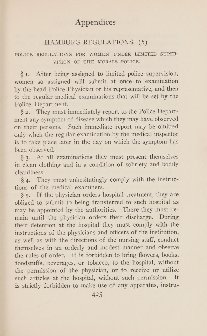 HAMBURG REGULATIONS. (8) POLICE REGULATIONS FOR WOMEN UNDER LIMITED SUPER- VISION OF THE MORALS POLICE, §1. After being assigned to limited police supervision, women so assigned will submit at once to examination by the head Police Physician or his representative, and then to the regular medical examinations that will be set by the Police Department. § 2. They must immediately report to the Police Depart- ment any symptom of disease which they may have observed on their persons. Such immediate report may be omitted only when the regular examination by the medical inspector is to take place later in the day on which the symptom has been observed. § 3. At all examinations they must present themselves in clean clothing and in a condition of sobriety and bodily cleanliness. § 4. They must unhesitatingly comply with the instruc- tions of the medical examiners. $5. If the physician orders hospital treatment, they are obliged to submit to being transferred to such hospital as may be appointed by the authorities. There they must re- main until the physician orders their discharge. During their detention at the hospital they must comply with the instructions of the physicians and officers of the institution, as well as with the directions of the nursing staff, conduct themselves in an orderly and modest manner and observe the rules of order. It is forbidden to bring flowers, books, foodstuffs, beverages, or tobacco, to the hospital, without the permission of the physician, or to receive or utilize such articles at the hospital, without such permission. It is strictly forbidden to make use of any apparatus, instru-