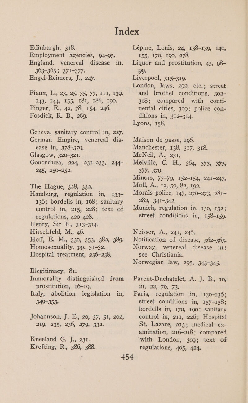 Edinburgh, 318. Employment agencies, 94-05. England, venereal disease in, 303-305; 371-377. Engel-Reimers, J., 247. Fiaux, L., 23, 25, 35, 77, III, 139. 143, 144, 155, 181, 186, 190. Finger, E., 42, 78, 154, 246. Fosdick, R. B., 260. Geneva, sanitary control in, 227. German Empire, venereal dis- ease in, 378-379. Glasgow, 320-321. Gonorrhcea, 224, 231-233, 244- 245, 250-252. The Hague, 328, 332. Hamburg, regulation in, 133- 136; bordells in, 168; sanitary control in, 215, 228; text of regulations, 420-428, Henry, Sir E., 313-314. Hirschfeld, M., 46. Hoff, E. M., 330, 353, 382, 389. Homosexuality, pp. 31-32. Hospital treatment, 236-238. Illegitimacy, 81. Immorality distinguished from prostitution, 16-19. Italy, abolition legislation in, 349-353. Johannson, J. E., 20, 37, 51, 202, 219, 235, 230, 270, 332. Kneeland G. J., 231. Krefting, R., 386, 388. Lépine, Louis, 24, 138-139, 140, 155, 170, 190, 278. Liquor and prostitution, 45, 98- 99. Liverpool, 315-319. London, laws, 292, etc.; street and brothel conditions, 302- 308; compared with conti- nental cities, 309; police con- ditions in, 312-314. Lyons, 158. Maison de passe, 196. Manchester, 158, 317, 318. McNeil, A., 231. Melville, C. H., 364, 373, 375; 377, 379. Minors, 77-79, 152-154, 241-243. Moll, A., 12, 50, 82, 192. Morals police, 147, 270-273, 281- 282, 341-342. Munich, regulation in, 130, 132; street conditions in, 158-159. Neisser, A., 241, 246. Notification of disease, 362-363. Norway, venereal disease in: see Christiania. Norwegian law, 295, 343-345. Parent-Duchatelet, A. J. B., 10, 21; 122,: FO; 7p: Paris, regulation in, 130-136; street conditions in, 157-158; bordells in, 170, 190; sanitary control in, 211, 226; Hospital St. Lazare, 213; medical ex- amination, 216-218; compared with London, 309; text of regulations, 405, 414.