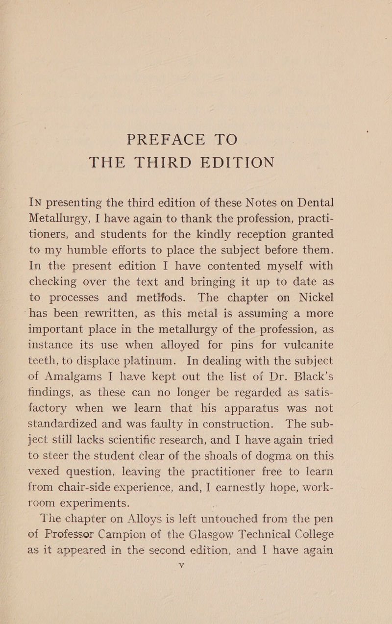 PRET ACE LO THE.THIRD EDITION IN presenting the third edition of these Notes on Dental Metallurgy, I have again to thank the profession, practi- tioners, and students for the kindly reception granted to my humble efforts to place the subject before them. In the present edition I have contented myself with checking over the text and bringing it up to date as to processes and metlfods. The chapter on Nickel ‘has been rewritten, as this metal is assuming a more important place in the metallurgy of the profession, as instance its use when alloyed for pins for vulcanite teeth, to displace platinum. In dealing with the subject of Amalgams I have kept out the list of Dr. Black’s findings, as these can no longer be regarded as satis- factory when we learn that his apparatus was not standardized and was faulty in construction. The sub- ject still lacks scientific research, and I have again tried to steer the student clear of the shoals of dogma on this vexed question, leaving the practitioner free to learn from chair-side experience, and, I earnestly hope, work- room experiments. The chapter on Alloys is left datoueled from the pen of Professor Campion of the Glasgow Technical College as it appeared in the second edition, and I have again WV