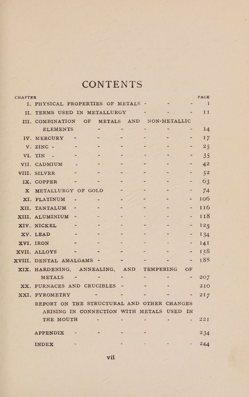 CONTENTS CHAPTER PAGE I. PHYSICAL PROPERTIES OF METALS - - - I II. TERMS USED IN METALLURGY ~ - - It III. COMBINATION OF METALS AND NON-METALLIC ELEMENTS - - - - - 14 IV. MERCURY - - - ~ - - 17, V. ZINC - - - - - - ay igi Vi. TEN ic - - - - - =) 25 VII. CADMIUM - - - - = Ad VIII. SILVER = = - - - - 52 IX. COPPER - - = - - To X METALLURGY OF GOLD - - - ~ 74, XI. PLATINUM - - - - - - 106 XIl. TANTALUM - - - - - - 116 XIII. ALUMINIUM - ~ - . - - 118 XIV. NICKEL - - ~ - - are XV. LEAD - - (ie : - “ 434 XVI. IRON - . - - . - 141 XVII. ALLOYS - - - - s - 58 XVIII. DENTAL AMALGAMS - - - - - 188 XIX. HARDENING, ANNEALING, AND TEMPERING OF METALS - - - ~ - - 207 XX. FURNACES AND CRUCIBLES - ~ - 210 XXI. PYROMETRY - - - - bes) REPORT ON THE STRUCTURAL AND OTHER CHANGES ARISING IN CONNECTION WITH METALS USED IN THE MOUTH 2 Z : : a DONE APPENDIX - - - - 234 INDEX - - - - - 244 vil