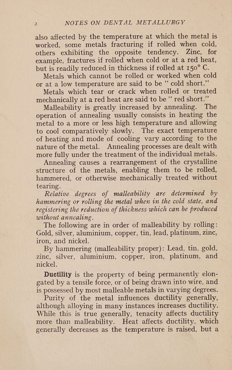 also affected by the temperature at which the metal is worked, some metals fracturing if rolled when cold, others exhibiting the opposite tendency. Zinc, for example, fractures if rolled when cold or at a red heat, but is readily reduced in thickness if rolled at 150° C. Metals which cannot be rolled or worked when cold or at a low temperature are said to be “ cold short.” Metals which tear or crack when rolled or treated mechanically at a red heat are said to be “‘ red short.” Malleability is greatly increased by annealing. The operation of annealing usually consists in heating the metal to a more or less high temperature and allowing to cool comparatively slowly. The exact temperature of heating and mode of cooling vary according to the nature of the metal. Annealing processes are dealt with more fully under the treatment of the individual metals. Annealing causes a rearrangement of the crystalline structure of the metals, enabling them to be rolled, hammered, or otherwise mechanically treated without tearing. : Relative degrees of malleability are determined by hammering or rolling the metal when tn the cold state, and registering the reduction of thickness which can be produced without annealing. The following are in order of malleability by rolling: Gold, silver, aluminium, copper, tin, lead, platinum, zinc, iron, and nickel. By hammering (malleability proper): Lead, tin, gold, zinc, silver, aluminium, copper, iron, platinum, and nickel. Ductility is the property of being permanently elon- gated by a tensile force, or of being drawn into wire, and is possessed by most malleable metals in varying degrees. Purity of the metal influences ductility generally, although alloying in many instances increases ductility. While this is true generally, tenacity affects ductility more than malleability. Heat affects ductility, which generally decreases as the temperature is raised, but a