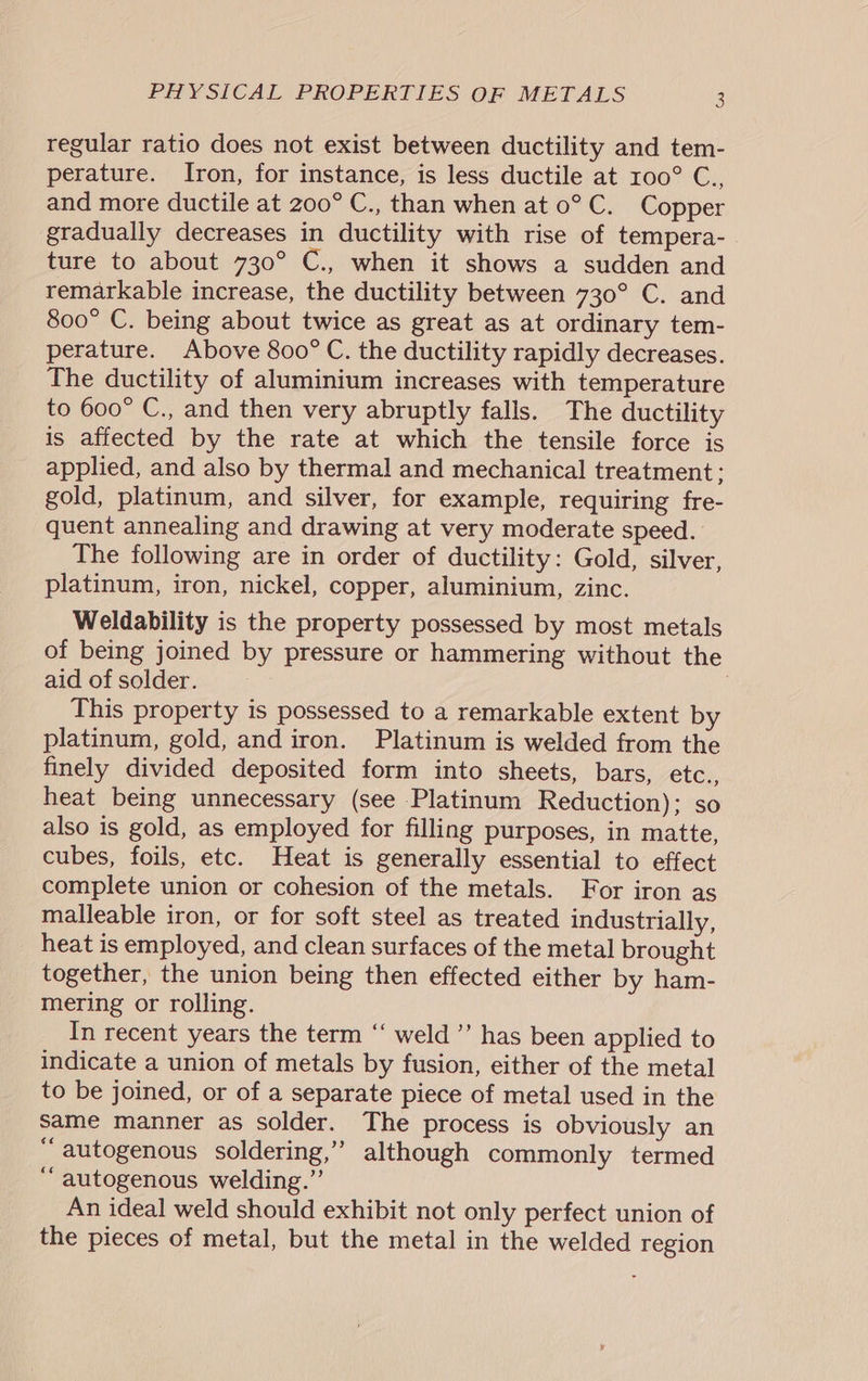 regular ratio does not exist between ductility and tem- perature. Iron, for instance, is less ductile at 100° C., and more ductile at 200° C., than when at 0° C. Copper gradually decreases in ductility with rise of tempera-_ ture to about 730° C., when it shows a sudden and remarkable increase, the ductility between 730° C. and 800° C. being about twice as great as at ordinary tem- perature. Above 800° C. the ductility rapidly decreases. The ductility of aluminium increases with temperature to 600° C., and then very abruptly falls. The ductility is affected by the rate at which the tensile force is applied, and also by thermal and mechanical treatment: gold, platinum, and silver, for example, requiring fre- quent annealing and drawing at very moderate speed. The following are in order of ductility: Gold, silver, platinum, iron, nickel, copper, aluminium, zinc. Weldability is the property possessed by most metals of being joined by pressure or hammering without the aid of solder. | ; This property is possessed to a remarkable extent by platinum, gold, and iron. Platinum is welded from the finely divided deposited form into sheets, bars, etc., heat being unnecessary (see Platinum Reduction); so also is gold, as employed for filling purposes, in matte, cubes, foils, etc. Heat is generally essential to effect complete union or cohesion of the metals. For iron as malleable iron, or for soft steel as treated industrially, heat is employed, and clean surfaces of the metal brought together, the union being then effected either by ham- mering or rolling. In recent years the term “ weld’ has been applied to indicate a union of metals by fusion, either of the metal to be joined, or of a separate piece of metal used in the same manner as solder. The process is obviously an “autogenous soldering,” although commonly termed ‘‘ autogenous welding.”’ An ideal weld should exhibit not only perfect union of the pieces of metal, but the metal in the welded region