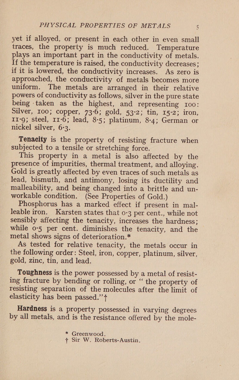 yet if alloyed, or present in each other in even small traces, the property is much reduced. Temperature plays an important part in the conductivity of metals. If the temperature is raised, the conductivity decreases; if it is lowered, the conductivity increases. As zero is approached, the conductivity of metals becomes more uniform. The metals are arranged in their relative powers of conductivity as follows, silver in the pure state being -taken as the highest, and representing 100: Silver, 100; copper, 73°6; gold, 53-2; tin, 15-2; iron, 11-9; steel, 11:6; lead, 8-5; platinum, 8-4; German or nickel silver, 6:3. Tenacity is the property of resisting fracture when subjected to a tensile or stretching force. This property in a metal is also affected by the presence of impurities, thermal treatment, and alloying. Gold is greatly affected by even traces of such metals as lead, bismuth, and antimony, losing its ductility and malleability, and being changed into a brittle and un- workable condition. (See Properties of Gold.) Phosphorus has a marked effect if present in mal- leable iron. Karsten states that 0-3 per cent., while not sensibly affecting the tenacity, increases the hardness; while 0-5 per cent. diminishes the tenacity, and the metal shows signs of deterioration.* As tested for relative tenacity, the metals occur in the following order: Steel, iron, copper, platinum, silver, gold, zinc, tin, and lead. Toughness is the power possessed by a metal of resist- ing fracture by bending or rolling, or “ the property of resisting separation of the molecules after the limit of elasticity has been passed.’’+ Hardness is a property possessed in varying degrees by all metals, and is the resistance offered by the mole- * Greenwood. + Sir W. Roberts-Austin.