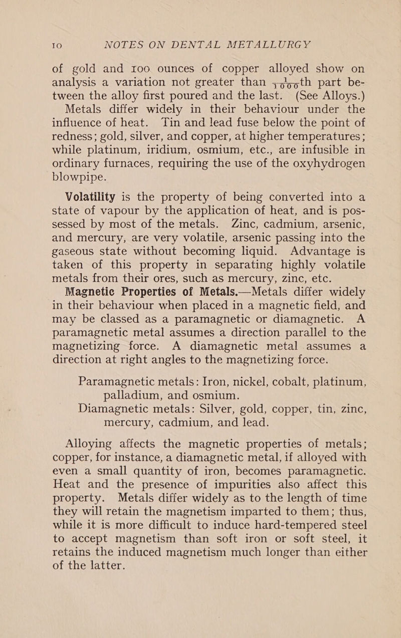 of gold and roo ounces of copper alloyed show on analysis a variation not greater than ;,/5,th part be- tween the alloy first poured and the last. (See Alloys.) Metals differ widely in their behaviour under the influence of heat. ‘Tin and lead fuse below the point of redness; gold, silver, and copper, at higher temperatures; while platinum, iridium, osmium, etc., are infusible in ordinary furnaces, requiring the use of the oxyhydrogen blowpipe. Volatility is the property of being converted into a state of vapour by the application of heat, and is pos- sessed by most of the metals. Zinc, cadmium, arsenic, and mercury, are very volatile, arsenic passing into the gaseous state without becoming liquid. Advantage is taken of this property in separating highly volatile metals from their ores, such as mercury, zinc, etc. Magnetic Properties of Metals.—Metals differ widely in their behaviour when placed in a magnetic field, and may be classed as a paramagnetic or diamagnetic. A paramagnetic metal assumes a direction parallel to the magnetizing force. A diamagnetic metal assumes a direction at right angles to the magnetizing force. Paramagnetic metals: Iron, nickel, cobalt, platinum, palladium, and osmium. Diamagnetic metals: Silver, gold, copper, tin, zinc, mercury, cadmium, and lead. Alloying affects the magnetic properties of metals; copper, for instance, a diamagnetic metal, if alloyed with even a small quantity of iron, becomes paramagnetic. Heat and the presence of impurities also affect this property. Metals differ widely as to the length of time they will retain the magnetism imparted to them; thus, while it is more difficult to induce hard-tempered steel to accept magnetism than soft iron or soft steel, it retains the induced magnetism much longer than either of the latter.