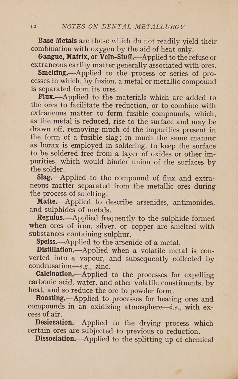 Base Metals are those which do not readily yield their combination with oxygen by the aid of heat only. Gangue, Matrix, or Vein-Stuff.— Applied to the refuse or extraneous earthy matter generally associated with ores. Smelting.—Applied to the process or series of pro- cesses in which, by fusion, a metal or metallic compound is separated from its ores. ) Flux.—Applied to the materials which are added to the ores to facilitate the reduction, or to combine with extraneous matter to form fusible compounds, which, as the metal is reduced, rise to the surface and may be drawn off, removing much of the impurities present in the form of a fusible slag; in much the same manner as borax is employed in soldering, to keep the surface to be soldered free from a layer of oxides or other im- purities, which would hinder union of the surfaces by the solder. Slag.—Applied to the compound of flux and extra- neous matter separated from the metallic ores during the process of smelting. Matte.—Applied to describe arsenides, antimonides, and sulphides of metals. Regulus.—Applied frequently to the sulphide formed when ores of iron, silver, or copper are smelted with substances containing sulphur. Speiss.—Applied to the arsenide of a metal. Distillation.—Applied when a volatile metal is con- verted into a vapour, and subsequently collected by condensation—e.g., zinc. Caleination.—Applied to the processes for expelling carbonic acid, water, and other volatile constituents, by heat, and so reduce the ore to powder form. Roasting.—Applied to processes for heating ores and compounds in an oxidizing atmosphere—1.e., with ex- cess of air. Desiecation.—Applied to the drying process which certain ores are subjected to previous to reduction. Dissociation.—Applied to the splitting up of chemical