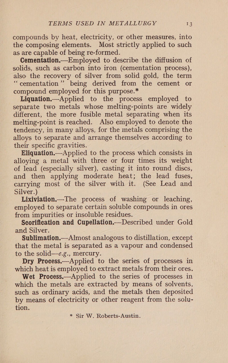 compounds by heat, electricity, or other measures, into the composing elements. Most strictly applied to such as are capable of being re-formed. Cementation.—Employed to describe the diffusion of solids, such as carbon into iron (cementation process), also the recovery of silver from solid gold, the term ‘““cementation’”’ being derived from the cement or compound employed for this purpose.* Liquation.—Applied to the process employed to separate two metals whose melting-points are widely different, the more fusible metal separating when its melting-point is reached. Also employed to denote the tendency, in many alloys, for the metals comprising the alloys to separate and arrange themselves according to their specific gravities. Eliquation.—Applied to the process which consists in alloying a metal with three or four times its weight of lead (especially silver), casting it into round discs, and then applying moderate heat; the lead fuses, carrying most of the silver with it. (See Lead and Silver.) Lixiviation.—The process of washing or leaching, employed to separate certain soluble compounds in ores from impurities or insoluble residues. Scorification and Cupellation.— Described under Gold and Silver. Sublimation.—Almost analogous to distillation, except that the metal is separated as a vapour and condensed to the solid—e.g., mercury. Dry Process.—Applied to the series of processes in which heat is employed to extract metals from their ores. Wet Process.—Applied to the series of processes in which the metals are extracted by means of solvents, such as ordinary acids, and the metals then deposited by means of electricity or other reagent from the solu- tion. * Sir W. Roberts-Austin.