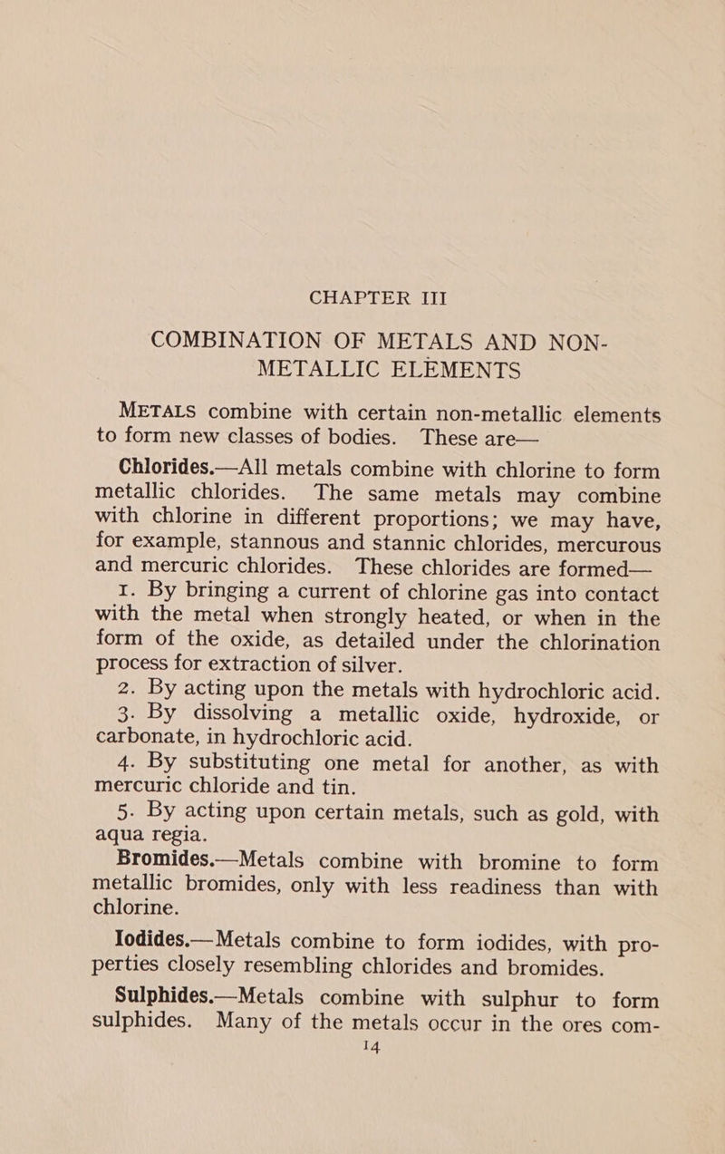 COMBINATION OF METALS AND NON- METALLIC ELEMENTS METALS combine with certain non-metallic elements to form new classes of bodies. These are— Chlorides.—All metals combine with chlorine to form metallic chlorides. The same metals may combine with chlorine in different proportions; we may have, for example, stannous and stannic chlorides, mercurous and mercuric chlorides. These chlorides are formed— 1. By bringing a current of chlorine gas into contact with the metal when strongly heated, or when in the form of the oxide, as detailed under the chlorination process for extraction of silver. 2. By acting upon the metals with hydrochloric acid. 3. By dissolving a metallic oxide, hydroxide, or carbonate, in hydrochloric acid. 4. By substituting one metal for another, as with mercuric chloride and tin. 5. By acting upon certain metals, such as gold, with aqua regia. Bromides.—Metals combine with bromine to form metallic bromides, only with less readiness than with chlorine. Iodides.— Metals combine to form iodides, with pro- perties closely resembling chlorides and bromides. Sulphides.—Metals combine with sulphur to form sulphides. Many of the metals occur in the ores com-