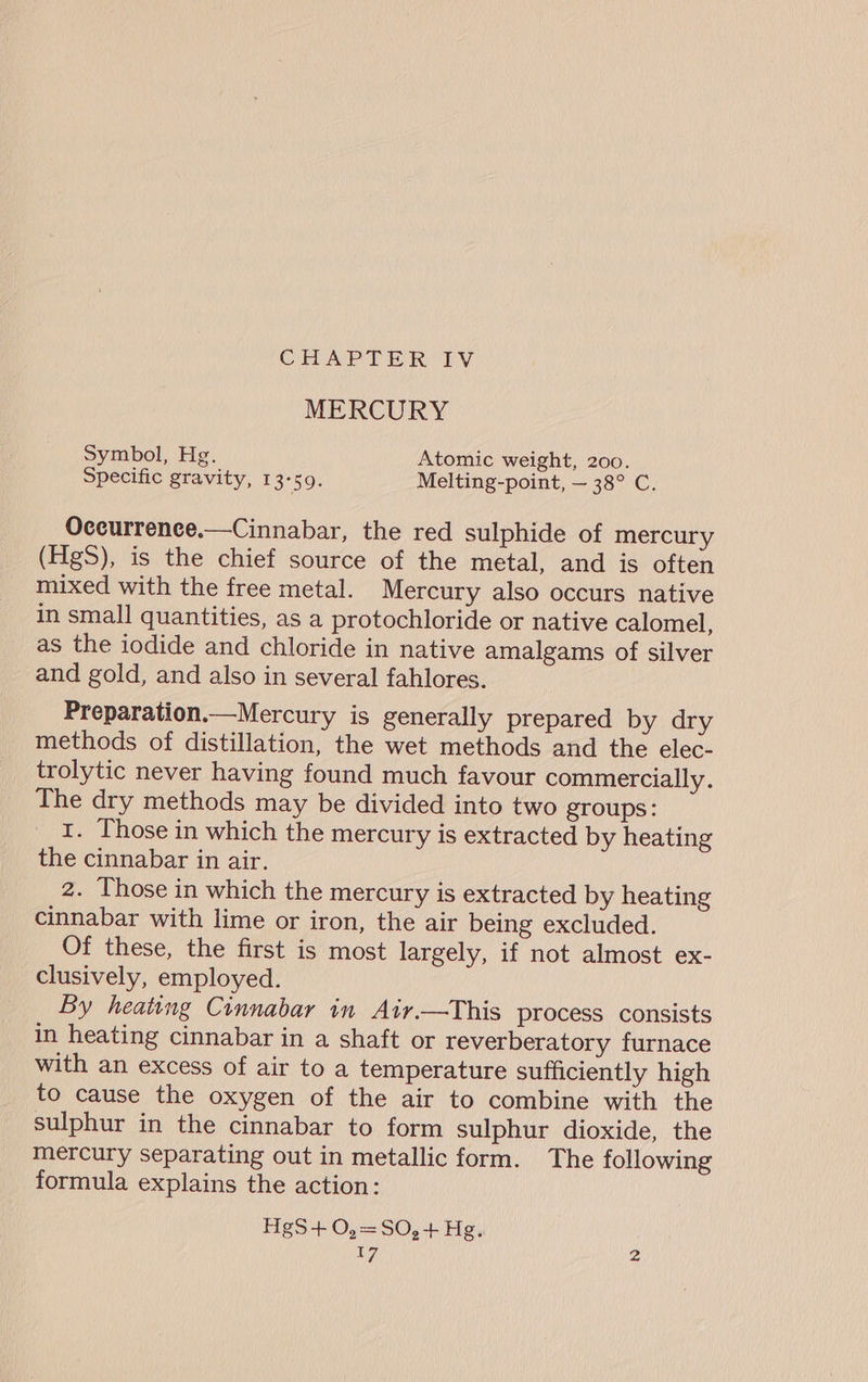 MERCURY Symbol, Hg. Atomic weight, 200. Specific gravity, 1 3°59. Melting-point, — 38° C. Oceurrence.—Cinnabar, the red sulphide of mercury (HgS), is the chief source of the metal, and is often mixed with the free metal. Mercury also occurs native in small quantities, as a protochloride or native calomel, as the iodide and chloride in native amalgams of silver and gold, and also in several fahlores. Preparation.—Mercury is generally prepared by dry methods of distillation, the wet methods and the elec- trolytic never having found much favour commercially. The dry methods may be divided into two groups: I. Those in which the mercury is extracted by heating the cinnabar in air. 2. Those in which the mercury is extracted by heating cinnabar with lime or iron, the air being excluded. Of these, the first is most largely, if not almost ex- clusively, employed. By heating Cinnabar in Air.—This process consists in heating cinnabar in a shaft or reverberatory furnace with an excess of air to a temperature sufficiently high to cause the oxygen of the air to combine with the sulphur in the cinnabar to form sulphur dioxide, the mercury separating out in metallic form. The following formula explains the action: HgS+0,=SO,+ Hg. V7 2